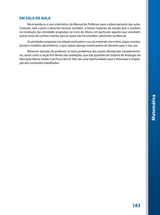 EM SALA DE AULA
      Recomenda-se o uso sistemático do Manual do Professor para o plane-jamento das aulas.
Contudo, vale a pena o docente recorrer, também, a outros materiais de estudo que o auxiliem
na condução das atividades propostas no Livro do Aluno, em particular aquelas que envolvem
outras áreas do conheci-mento, para as quais não há subsídios suficientes no Manual.
      As atividades propostas na coleção estimulam o uso de materiais con-cretos, jogos, revistas,
jornais e modelos geométricos, o que requer planeja-mento prévio do docente para o seu uso.
       Merecem atenção do professor os bons problemas das seções Ativida-des complementa-
res, assim como a seção Por dentro das avaliações, que traz questões do Sistema de Avaliação da
Educação Básica (Saeb) e da Prova Bra-sil. Elas são uma oportunidade para a retomada e amplia-
ção dos conteúdos trabalhados.




                                                                                                     Matemática




                                                                                           183
 