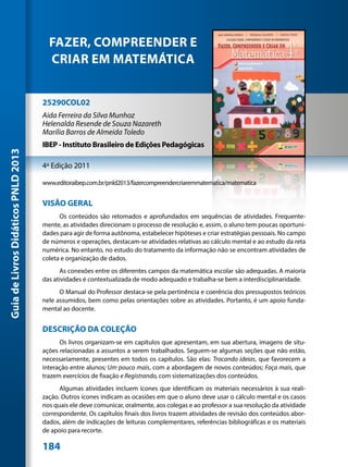 FAZER, COMPREENDER E
                                       CRIAR EM MATEMÁTICA


                                     25290COL02
                                     Aida Ferreira da Silva Munhoz
                                     Helenalda Resende de Souza Nazareth
                                     Marília Barros de Almeida Toledo
                                     IBEP - Instituto Brasileiro de Edições Pedagógicas
Guia de Livros Didáticos PNLD 2013




                                     4ª Edição 2011

                                     www.editoraibep.com.br/pnld2013/fazercompreendercriaremmatematica/matematica


                                     VISÃO GERAL
                                           Os conteúdos são retomados e aprofundados em sequências de atividades. Frequente-
                                     mente, as atividades direcionam o processo de resolução e, assim, o aluno tem poucas oportuni-
                                     dades para agir de forma autônoma, estabelecer hipóteses e criar estratégias pessoais. No campo
                                     de números e operações, destacam-se atividades relativas ao cálculo mental e ao estudo da reta
                                     numérica. No entanto, no estudo do tratamento da informação não se encontram atividades de
                                     coleta e organização de dados.
                                           As conexões entre os diferentes campos da matemática escolar são adequadas. A maioria
                                     das atividades é contextualizada de modo adequado e trabalha-se bem a interdisciplinaridade.
                                           O Manual do Professor destaca-se pela pertinência e coerência dos pressupostos teóricos
                                     nele assumidos, bem como pelas orientações sobre as atividades. Portanto, é um apoio funda-
                                     mental ao docente.


                                     DESCRIÇÃO DA COLEÇÃO
                                           Os livros organizam-se em capítulos que apresentam, em sua abertura, imagens de situ-
                                     ações relacionadas a assuntos a serem trabalhados. Seguem-se algumas seções que não estão,
                                     necessariamente, presentes em todos os capítulos. São elas: Trocando ideias, que favorecem a
                                     interação entre alunos; Um pouco mais, com a abordagem de novos conteúdos; Faça mais, que
                                     trazem exercícios de fixação e Registrando, com sistematizações dos conteúdos.
                                           Algumas atividades incluem ícones que identificam os materiais necessários à sua reali-
                                     zação. Outros ícones indicam as ocasiões em que o aluno deve usar o cálculo mental e os casos
                                     nos quais ele deve comunicar, oralmente, aos colegas e ao professor a sua resolução da atividade
                                     correspondente. Os capítulos finais dos livros trazem atividades de revisão dos conteúdos abor-
                                     dados, além de indicações de leituras complementares, referências bibliográficas e os materiais
                                     de apoio para recorte.

                                     184
 