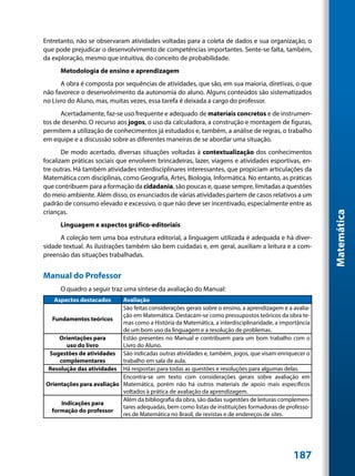 Entretanto, não se observaram atividades voltadas para a coleta de dados e sua organização, o
que pode prejudicar o desenvolvimento de competências importantes. Sente-se falta, também,
da exploração, mesmo que intuitiva, do conceito de probabilidade.
      Metodologia de ensino e aprendizagem
      A obra é composta por sequências de atividades, que são, em sua maioria, diretivas, o que
não favorece o desenvolvimento da autonomia do aluno. Alguns conteúdos são sistematizados
no Livro do Aluno, mas, muitas vezes, essa tarefa é deixada a cargo do professor.
      Acertadamente, faz-se uso frequente e adequado de materiais concretos e de instrumen-
tos de desenho. O recurso aos jogos, o uso da calculadora, a construção e montagem de figuras,
permitem a utilização de conhecimentos já estudados e, também, a análise de regras, o trabalho
em equipe e a discussão sobre as diferentes maneiras de se abordar uma situação.
       De modo acertado, diversas situações voltadas à contextualização dos conhecimentos
focalizam práticas sociais que envolvem brincadeiras, lazer, viagens e atividades esportivas, en-
tre outras. Há também atividades interdisciplinares interessantes, que propiciam articulações da
Matemática com disciplinas, como Geografia, Artes, Biologia, Informática. No entanto, as práticas
que contribuem para a formação da cidadania, são poucas e, quase sempre, limitadas a questões
do meio ambiente. Além disso, os enunciados de várias atividades partem de casos relativos a um
padrão de consumo elevado e excessivo, o que não deve ser incentivado, especialmente entre as
crianças.




                                                                                                        Matemática
      Linguagem e aspectos gráfico-editoriais
      A coleção tem uma boa estrutura editorial, a linguagem utilizada é adequada e há diver-
sidade textual. As ilustrações também são bem cuidadas e, em geral, auxiliam a leitura e a com-
preensão das situações trabalhadas.


Manual do Professor
      O quadro a seguir traz uma síntese da avaliação do Manual:
   Aspectos destacados     Avaliação
                           São feitas considerações gerais sobre o ensino, a aprendizagem e a avalia-
                           ção em Matemática. Destacam-se como pressupostos teóricos da obra te-
  Fundamentos teóricos
                           mas como a História da Matemática, a interdisciplinaridade, a importância
                           de um bom uso da linguagem e a resolução de problemas.
     Orientações para      Estão presentes no Manual e contribuem para um bom trabalho com o
        uso do livro       Livro do Aluno.
 Sugestões de atividades São indicadas outras atividades e, também, jogos, que visam enriquecer o
     complementares        trabalho em sala de aula.
 Resolução das atividades Há respostas para todas as questões e resoluções para algumas delas.
                           Encontra-se um texto com considerações gerais sobre avaliação em
Orientações para avaliação Matemática, porém não há outros materiais de apoio mais específicos
                           voltados à prática de avaliação da aprendizagem.
                           Além da bibliografia da obra, são dadas sugestões de leituras complemen-
      Indicações para
                           tares adequadas, bem como listas de instituições formadoras de professo-
  formação do professor
                           res de Matemática no Brasil, de revistas e de endereços de sites.




                                                                                              187
 