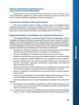 Critérios eliminatórios específicos para o
componente curricular Matemática
       O Edital detalha, ainda, os critérios eliminatórios específicos de cada componente curricu-
lar. Para Matemática, especificam-se critérios quanto à correção de conceitos e de informações
básicas, à adequação didático-metodológica e ao Manual do Professor.


Correção dos conceitos e informações básicas
        Além dos erros explícitos, devem ser evitadas as induções ao erro e as contradições internas.
Ainda que seja didaticamente indicada uma abordagem menos formal e mais intuitiva, no ensino
inicial de conceitos abstratos, são injustificáveis conceituações confusas, que possam conduzir a ideias
equivocadas ou capazes de gerar dificuldades na aprendizagem posterior dos conceitos.


Adequação didático-metodológica das coleções de Matemática
        O livro didático de Matemática, instrumento de trabalho do professor e de aprendizagem do aluno,
é adequado na medida em que favorece a aquisição, pelo aluno, de um saber matemático autônomo e
significativo. Para a operacionalização desse processo alguns princípios gerais, norteadores de opções me-
todológicas, precisam ser considerados para que o livro didático favoreça o processo de conquista, pelo alu-
no, de níveis gradativamente maiores e mais complexos de autonomia no pensar. Nessa linha de reflexão,




                                                                                                               Matemática
considera-se importante que o livro didático seja um instrumento que contribua para:
   •	 concretizar uma escolha de conteúdos e uma maneira pertinente para sua apresentação,
      considerando as especificidades da área, sua evolução e a sociedade atual;
   •	 estimular a identificação e a manifestação do conhecimento que o aluno detém;
   •	 introduzir o conhecimento novo sem se esquecer de estabelecer relações com o que o aluno já sabe;
   •	 favorecer a mobilização de múltiplas habilidades do aluno e a progressão inerente a esse processo;
   •	 favorecer o desenvolvimento de competências cognitivas básicas como observação, com-
      preensão, memorização, organização, planejamento, argumentação, comunicação de
      ideias matemáticas, entre outras;
   •	 estimular o desenvolvimento de competências mais complexas tais como análise, síntese,
      construção de estratégias de resolução de problemas, generalização, entre outras;
   •	 favorecer a integração e a interpretação dos novos conhecimentos no conjunto sistemati-
      zado de saberes;
   •	 estimular o uso de estratégias de raciocínio típicas do pensamento matemático, o cálculo
      mental, a decodificação da linguagem matemática e a expressão por meio dela.
      Além disso, qualquer que seja sua opção metodológica, o livro didático deve atender a dois
requisitos:
	 (i).	 não privilegiar, entre as habilidades e competências que deve mobilizar e desenvolver, uma
        única, visto que raciocínio, cálculo mental, interpretação e expressão em Matemática en-
        volvem necessariamente várias delas;
	 (ii).	 ser coerente com os preceitos e com os objetivos que afirma adotar. No caso de o livro didático
         recorrer a mais de um modelo metodológico, deve indicar claramente a articulação entre eles.




                                                                                                       17
 
