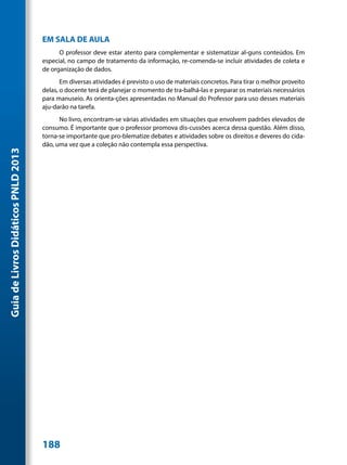 EM SALA DE AULA
                                           O professor deve estar atento para complementar e sistematizar al-guns conteúdos. Em
                                     especial, no campo de tratamento da informação, re-comenda-se incluir atividades de coleta e
                                     de organização de dados.
                                            Em diversas atividades é previsto o uso de materiais concretos. Para tirar o melhor proveito
                                     delas, o docente terá de planejar o momento de tra-balhá-las e preparar os materiais necessários
                                     para manuseio. As orienta-ções apresentadas no Manual do Professor para uso desses materiais
                                     aju-darão na tarefa.
                                           No livro, encontram-se várias atividades em situações que envolvem padrões elevados de
                                     consumo. É importante que o professor promova dis-cussões acerca dessa questão. Além disso,
                                     torna-se importante que pro-blematize debates e atividades sobre os direitos e deveres do cida-
                                     dão, uma vez que a coleção não contempla essa perspectiva.
Guia de Livros Didáticos PNLD 2013




                                     188
 