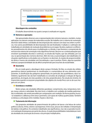 Abordagem dos conteúdos
      O trabalho desenvolvido nos quatro campos é analisado em seguida.
   „„ Números e operações
       São apresentados diversos usos e representações dos números naturais e, também, muitas
aplicações nos demais campos da matemática escolar. No trabalho com o sistema de numeração
decimal é dada ênfase a atividades de decomposição dos naturais com base nas ordens numéri-
cas, mas outras possibilidades de decomposição não são focalizadas. A adição e a subtração são
trabalhadas em atividades de resolução de problemas ou em jogos. Na obra, exploram-se diferen-
tes procedimentos de cálculo para a multiplicação e a divisão, o que favorece a compreensão da
estrutura do sistema de numeração e dos algoritmos formais. Recorre-se a contextualizações que
envolvem quantidades discretas e contínuas, no estudo das frações, que são utilizadas, por sua




                                                                                                      Matemática
vez, na apresentação dos números decimais. Além do mais, as porcentagens são trabalhadas em
situações significativas e articuladas com as frações e os decimais. As noções de proporcionalida-
de direta e inversa são estudadas sem formalização, o que é positivo. Porém, algumas questões
relativas à proporcionalidade são de difícil compreensão para essa fase da escolaridade.
   „„ Geometria
       De um modo geral, a abordagem deste campo é limitada. De fato, no estudo dos sólidos
geométricos básicos predominam as classificações e a nomenclatura de seus elementos com-
ponentes. A classificação dos polígonos apresentada, em particular, dos quadriláteros, não é sa-
tisfatória. Igualmente não são bem trabalhados os conceitos de ampliação e redução de figuras
geométricas, de ângulo, de retas paralelas e de retas perpendiculares. No estudo da simetria, há
imprecisões quando se associam propriedades dos objetos do mundo físico com as de suas ima-
gens em um plano.
   „„ Grandezas e medidas
       Neste campo, são estudadas diferentes grandezas: comprimento, área, temperatura, tem-
po, massa, volume e velocidade. Nos dois livros, o trabalho com unidades de medida padroniza-
das é enfatizado, não sendo precedido por comparações sem medição. De forma positiva, busca-
-se estabelecer a diferença entre área e perímetro, com apoio de malhas quadriculadas. Também
se destaca a articulação entre medidas, frações e decimais.
   „„ Tratamento da informação
       São propostas atividades de preenchimento de gráficos de barras e de leitura de outros
gráficos (colunas, linhas, setores e pictogramas). Entre essas, poucas são voltadas à interpretação
de tabelas e de gráficos. Os contextos trabalhados são significativos, mas não se percebe incenti-
vo à realização de pesquisas por parte dos alunos. A noção de possibilidades é abordada por meio
de atividades de construção de árvores e do princípio multiplicativo.

                                                                                            191
 