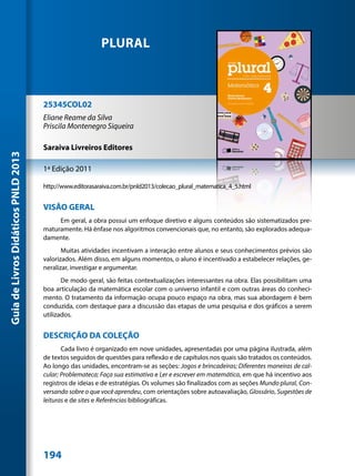 PLURAL



                                     25345COL02
                                     Eliane Reame da Silva
                                     Priscila Montenegro Siqueira

                                     Saraiva Livreiros Editores
Guia de Livros Didáticos PNLD 2013




                                     1ª Edição 2011

                                     http://www.editorasaraiva.com.br/pnld2013/colecao_plural_matematica_4_5.html


                                     VISÃO GERAL
                                          Em geral, a obra possui um enfoque diretivo e alguns conteúdos são sistematizados pre-
                                     maturamente. Há ênfase nos algoritmos convencionais que, no entanto, são explorados adequa-
                                     damente.
                                            Muitas atividades incentivam a interação entre alunos e seus conhecimentos prévios são
                                     valorizados. Além disso, em alguns momentos, o aluno é incentivado a estabelecer relações, ge-
                                     neralizar, investigar e argumentar.
                                            De modo geral, são feitas contextualizações interessantes na obra. Elas possibilitam uma
                                     boa articulação da matemática escolar com o universo infantil e com outras áreas do conheci-
                                     mento. O tratamento da informação ocupa pouco espaço na obra, mas sua abordagem é bem
                                     conduzida, com destaque para a discussão das etapas de uma pesquisa e dos gráficos a serem
                                     utilizados.


                                     DESCRIÇÃO DA COLEÇÃO
                                            Cada livro é organizado em nove unidades, apresentadas por uma página ilustrada, além
                                     de textos seguidos de questões para reflexão e de capítulos nos quais são tratados os conteúdos.
                                     Ao longo das unidades, encontram-se as seções: Jogos e brincadeiras; Diferentes maneiras de cal-
                                     cular; Problemateca; Faça sua estimativa e Ler e escrever em matemática, em que há incentivo aos
                                     registros de ideias e de estratégias. Os volumes são finalizados com as seções Mundo plural, Con-
                                     versando sobre o que você aprendeu, com orientações sobre autoavaliação, Glossário, Sugestões de
                                     leituras e de sites e Referências bibliográficas.




                                     194
 