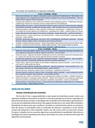 Na coleção são trabalhados os seguintes conteúdos:
                                              4º ano – 9 unidades – 256 pp.
     Números até milhares: usos, registro, comparação, sucessor, antecessor; multiplicação por 1 000; adição e sub-
1    tração: algoritmos com reagrupamento, termos; adição e subtração como inversas; possibilidades – valor mo-
     netário: história, registro e leitura de quantias
     Comprimento: quilômetro, metro, centímetro, milímetro; massa: quilograma, grama – multiplicação: tabuadas;
2
     multiplicação e divisão com operações inversas; metade; algoritmo da multiplicação
     Tabelas; gráficos de colunas – sistema decimal até milhares: registro, escrita por extenso; princípio multiplica-
3
     tivo; algoritmo da divisão; multiplicação: tabuadas, dobro – valor monetário: trocas, troco; intervalo de tempo
     Sólidos geométricos: poliedros, corpos redondos, classificações, nomenclatura – multiplicação e divisão: ter-
4
     mos, relação de inversão, algoritmo da multiplicação – capacidade: litro, mililitro – tabelas e gráficos de colunas
5    Frações: ideia de parte-todo, registro, termos, leitura, comparação – ângulo: ideia de giro – quocientes: estimativa
     Gráficos de barras – ângulo: ideia de giro, reto; deslocamentos – frações de quantidades: comparação, adição,
6
     subtração – valor monetário
     Pirâmides: classificação, planificação, elementos; cubo e paralelepípedo: planificação, elementos – números
7
     decimais: o décimo, registro, leitura – temperatura: graus Celsius; perímetro
     Ampliação e redução de figuras geométricas – frações de quantidades: registro, leitura; números decimais: décimos, regis-
8
     tro, leitura - comprimento: metro, centímetro – tabelas e gráficos de linhas – valor monetário: registro de quantias
9    Simetria – números decimais: comparação, adição, subtração – gráfico de colunas
                                              5º ano – 9 unidades – 256 pp.
     Sistema de numeração: bilhões, registro, leitura, escrita por extenso, comparação; operações aritméticas: ter-
1
     mos e algoritmos; sequências numéricas; algoritmo da divisão – valor monetário
     Gráfico de colunas – algoritmo da divisão; multiplicação: raciocínio combinatório; sistema de numeração roma-
2
     no – tempo: ano, mês, dia, hora, minuto, segundo, bimestre, trimestre e semestre




                                                                                                                                 Matemática
     Comprimento: quilômetro, metro, centímetro, milímetro; perímetro – divisão: algoritmo – valor monetário –
3
     prismas e pirâmides: classificação, planificação, elementos; octaedro; dodecaedro
     Frações: ideias, registro, leitura; frações de quantidade; multiplicação: proporcionalidade – tempo: década, sé-
4
     culo, milênio - tabela; gráfico de colunas
     Poliedros e corpos redondos: classificação, planificação – subtração: algoritmos – valor monetário: troco – fra-
5
     ções: adição e subtração com denominadores iguais – gráfico de linhas
6    Números decimais: centésimos, registro, leitura, comparação – medidas de comprimento
     Números decimais: milésimos, registro, leitura, comparação, adição, subtração – massa: quilograma, grama;
7
     área: centímetro quadrado, metro quadrado – chance; gráfico de linhas
     Capacidade: litro, mililitro; comprimento e massa: adequação de unidades de medidas – múltiplos: sequências;
8    frações: equivalência, comparação, adição, subtração – ângulo: ideia, elementos, reto; polígonos: classificação,
     elementos; paralelas e perpendiculares; retângulo e quadrados: propriedades - chance e probabilidade
     Gráfico de setores - porcentagem; chance – números decimais: multiplicação, multiplicação por 10, divisão por
9
     um número inteiro – tabelas; gráfico de linhas


ANÁLISE DA OBRA
      Seleção e distribuição dos conteúdos
       No livro do 4º ano, o espaço dedicado a cada campo da matemática escolar mostra uma
repartição satisfatória. No entanto, no volume 5, aumenta a atenção aos números e operações em
detrimento dos demais campos. A abordagem dos conteúdos inclui retomadas e aprofundamen-
tos do que foi trabalhado anteriormente. Nas páginas de abertura e nas seções Mais atividades e
Recordando, há alertas para que o professor considere os conhecimentos prévios ou extraesco-
lares dos alunos. As articulações entre os conteúdos de números e operações e os dos demais
campos são frequentes e bem realizadas. Porém, isso não ocorre entre os outros três campos.
Em geral, o trabalho com os conceitos, algoritmos e procedimentos é equilibrado. Além disso, as
estratégias de cálculo espontâneas dos alunos são levadas em conta, ao lado da construção dos
algoritmos convencionais.


                                                                                                                     195
 