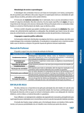 Metodologia de ensino e aprendizagem
      A abordagem dos conteúdos inicia-se com base em ilustrações e em textos, acompanha-
dos de questões para reflexão e discussão. Seguem-se explanações teóricas e atividades de apli-
cação. Nessas escolhas, prevalece certo caráter diretivo.
      O manuseio de materiais concretos não é valorizado, mas o uso da calculadora é incen-
tivado em algumas atividades. Nos dois volumes, há uma seção específica com jogos, em que a
importância da interação entre alunos é destacada. Há boa articulação entre os conteúdos traba-
lhados e o universo infantil próprio da idade a que se destina a obra.
       Os livros contêm situações que podem contribuir para a construção da cidadania. Mas, nem
sempre são suficientemente exploradas ou adequadas. Nas atividades que trazem temas de outras
áreas do conhecimento, as conexões com a matemática escolar são pertinentes e interessantes.
      Linguagem e aspectos gráfico-editoriais
      As ilustrações estão bem distribuídas nas páginas dos livros e, quase sempre, são úteis para
a aprendizagem dos conteúdos trabalhados. O vocabulário é compatível com o nível de escolari-
dade a que se destina a coleção e há grande riqueza de gêneros textuais explorados.


Manual do Professor




                                                                                                            Matemática
      O quadro a seguir traz uma síntese da avaliação do Manual:
    Aspectos destacados     Avaliação
                            Privilegiam-se documentos oficiais, como os Parâmetros Curriculares
   Fundamentos teóricos     Nacionais. Destacam-se, como os principais pressupostos, a metodologia
                            de resolução de problemas e o currículo em rede.
      Orientações para      São frequentes e explicitam, muitas vezes, os objetivos e encaminhamen-
         uso do livro       tos das atividades.
  Sugestões de atividades Estão bastante presentes e são úteis para enriquecimento do trabalho pe-
      complementares        dagógico.
                            Há respostas para todas as atividades, além de algumas resoluções e co-
  Resolução das atividades
                            mentários sobre maneiras diferentes de se resolver as questões.
                            Em um texto, abordam-se a importância do tema e são fornecidos exem-
 Orientações para avaliação plos de instrumentos de avaliação. Ao longo das atividades, são feitas, sis-
                            tematicamente, propostas para a avaliação da aprendizagem dos alunos.
                            A obra traz textos que discutem temas específicos da Educação Matemática,
       Indicações para
                            há uma longa lista de referências bibliográficas, classificadas por temas e,
   formação do professor
                            também, indicação de sites e de instituições de formação do professor.


EM SALA DE AULA
      Na obra, destaca-se a importância da aplicação planejada das ativi-dades em sala de aula
e, para isso, o Manual do Professor é um importante aliado. Ele traz boas contribuições para a
formação do docente, entre as quais se incluem orientações sobre o uso adequado de materiais
didáticos, como o ábaco, o material dourado e o geoplano.
        Essas reflexões e um planejamento cuidadoso são especialmente necessários, principalmente para
suprir aspectos pouco valorizados nos Li-vros do Aluno, como é o caso do manuseio de materiais concretos.
     O estudo das frações exige cuidado, pois a formalização desses con-teúdos é feita rapida-
mente, com poucas possibilidades de um trabalho mais intuitivo por parte dos alunos.

                                                                                                 197
 