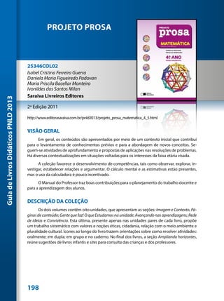 PROJETO PROSA



                                     25346COL02
                                     Isabel Cristina Ferreira Guerra
                                     Daniela Maria Figueiredo Padovan
                                     Maria Priscila Bacellar Monteiro
                                     Ivonildes dos Santos Milan
                                     Saraiva Livreiros Editores
Guia de Livros Didáticos PNLD 2013




                                     2ª Edição 2011

                                     http://www.editorasaraiva.com.br/pnld2013/projeto_prosa_matematica_4_5.html


                                     VISÃO GERAL
                                           Em geral, os conteúdos são apresentados por meio de um contexto inicial que contribui
                                     para o levantamento de conhecimentos prévios e para a abordagem de novos conceitos. Se-
                                     guem-se atividades de aprofundamento e propostas de aplicações nas resoluções de problemas.
                                     Há diversas contextualizações em situações voltadas para os interesses da faixa etária visada.
                                           A coleção favorece o desenvolvimento de competências, tais como observar, explorar, in-
                                     vestigar, estabelecer relações e argumentar. O cálculo mental e as estimativas estão presentes,
                                     mas o uso da calculadora é pouco incentivado.
                                           O Manual do Professor traz boas contribuições para o planejamento do trabalho docente e
                                     para a aprendizagem dos alunos.


                                     DESCRIÇÃO DA COLEÇÃO
                                            Os dois volumes contêm oito unidades, que apresentam as seções: Imagem e Contexto, Pá-
                                     ginas de conteúdo; Gente que faz! O que Estudamos na unidade; Avançando nas aprendizagens; Rede
                                     de ideias e Convivência. Esta última, presente apenas nas unidades pares de cada livro, propõe
                                     um trabalho sistemático com valores e noções éticas, cidadania, relação com o meio ambiente e
                                     pluralidade cultural. Ícones ao longo do livro trazem orientações sobre como resolver atividades:
                                     oralmente; em dupla; em grupo e no caderno. No final dos livros, a seção Ampliando horizontes,
                                     reúne sugestões de livros infantis e sites para consulta das crianças e dos professores.




                                     198
 