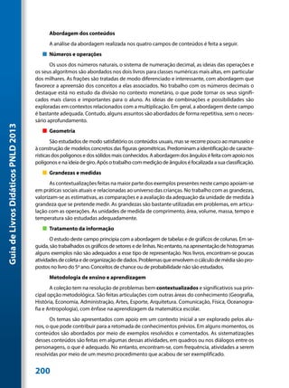 Abordagem dos conteúdos
                                           A análise da abordagem realizada nos quatro campos de conteúdos é feita a seguir.
                                        „„ Números e operações
                                            Os usos dos números naturais, o sistema de numeração decimal, as ideias das operações e
                                     os seus algoritmos são abordados nos dois livros para classes numéricas mais altas, em particular
                                     dos milhares. As frações são tratadas de modo diferenciado e interessante, com abordagem que
                                     favorece a apreensão dos conceitos a elas associados. No trabalho com os números decimais o
                                     destaque está no estudo da divisão no contexto monetário, o que pode tornar os seus signifi-
                                     cados mais claros e importantes para o aluno. As ideias de combinações e possibilidades são
                                     exploradas em contextos relacionados com a multiplicação. Em geral, a abordagem deste campo
                                     é bastante adequada. Contudo, alguns assuntos são abordados de forma repetitiva, sem o neces-
                                     sário aprofundamento.
Guia de Livros Didáticos PNLD 2013




                                        „„ Geometria
                                             São estudados de modo satisfatório os conteúdos usuais, mas se recorre pouco ao manuseio e
                                     à construção de modelos concretos das figuras geométricas. Predominam a identificação de caracte-
                                     rísticas dos polígonos e dos sólidos mais conhecidos. A abordagem dos ângulos é feita com apoio nos
                                     polígonos e na ideia de giro. Após o trabalho com medição de ângulos é focalizada a sua classificação.
                                        „„ Grandezas e medidas
                                            As contextualizações feitas na maior parte dos exemplos presentes neste campo apoiam-se
                                     em práticas sociais atuais e relacionadas ao universo das crianças. No trabalho com as grandezas,
                                     valorizam-se as estimativas, as comparações e a avaliação da adequação da unidade de medida à
                                     grandeza que se pretende medir. As grandezas são bastante utilizadas em problemas, em articu-
                                     lação com as operações. As unidades de medida de comprimento, área, volume, massa, tempo e
                                     temperatura são estudadas adequadamente.
                                        „„ Tratamento da informação
                                            O estudo deste campo principia com a abordagem de tabelas e de gráficos de colunas. Em se-
                                     guida, são trabalhados os gráficos de setores e de linhas. No entanto, na apresentação de histogramas
                                     alguns exemplos não são adequados a esse tipo de representação. Nos livros, encontram-se poucas
                                     atividades de coleta e de organização de dados. Problemas que envolvem o cálculo de média são pro-
                                     postos no livro do 5º ano. Conceitos de chance ou de probabilidade não são estudados.
                                           Metodologia de ensino e aprendizagem
                                            A coleção tem na resolução de problemas bem contextualizados e significativos sua prin-
                                     cipal opção metodológica. São feitas articulações com outras áreas do conhecimento (Geografia,
                                     História, Economia, Administração, Artes, Esporte, Arquitetura. Comunicação, Física, Oceanogra-
                                     fia e Antropologia), com ênfase na aprendizagem da matemática escolar.
                                            Os temas são apresentados com apoio em um contexto inicial a ser explorado pelos alu-
                                     nos, o que pode contribuir para a retomada de conhecimentos prévios. Em alguns momentos, os
                                     conteúdos são abordados por meio de exemplos resolvidos e comentados. As sistematizações
                                     desses conteúdos são feitas em algumas dessas atividades, em quadros ou nos diálogos entre os
                                     personagens, o que é adequado. No entanto, encontram-se, com frequência, atividades a serem
                                     resolvidas por meio de um mesmo procedimento que acabou de ser exemplificado.


                                     200
 