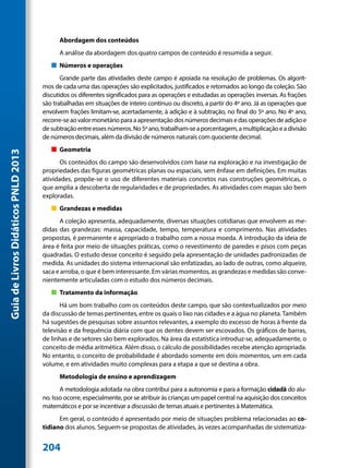 Abordagem dos conteúdos
                                           A análise da abordagem dos quatro campos de conteúdo é resumida a seguir.
                                        „„ Números e operações
                                            Grande parte das atividades deste campo é apoiada na resolução de problemas. Os algorit-
                                     mos de cada uma das operações são explicitados, justificados e retomados ao longo da coleção. São
                                     discutidos os diferentes significados para as operações e estudadas as operações inversas. As frações
                                     são trabalhadas em situações de inteiro contínuo ou discreto, a partir do 4º ano. Já as operações que
                                     envolvem frações limitam-se, acertadamente, à adição e à subtração, no final do 5º ano. No 4º ano,
                                     recorre-se ao valor monetário para a apresentação dos números decimais e das operações de adição e
                                     de subtração entre esses números. No 5º ano, trabalham-se a porcentagem, a multiplicação e a divisão
                                     de números decimais, além da divisão de números naturais com quociente decimal.
                                        „„ Geometria
Guia de Livros Didáticos PNLD 2013




                                            Os conteúdos do campo são desenvolvidos com base na exploração e na investigação de
                                     propriedades das figuras geométricas planas ou espaciais, sem ênfase em definições. Em muitas
                                     atividades, propõe-se o uso de diferentes materiais concretos nas construções geométricas, o
                                     que amplia a descoberta de regularidades e de propriedades. As atividades com mapas são bem
                                     exploradas.
                                        „„ Grandezas e medidas
                                           A coleção apresenta, adequadamente, diversas situações cotidianas que envolvem as me-
                                     didas das grandezas: massa, capacidade, tempo, temperatura e comprimento. Nas atividades
                                     propostas, é permanente e apropriado o trabalho com a nossa moeda. A introdução da ideia de
                                     área é feita por meio de situações práticas, como o revestimento de paredes e pisos com peças
                                     quadradas. O estudo desse conceito é seguido pela apresentação de unidades padronizadas de
                                     medida. As unidades do sistema internacional são enfatizadas, ao lado de outras, como alqueire,
                                     saca e arroba, o que é bem interessante. Em várias momentos, as grandezas e medidas são conve-
                                     nientemente articuladas com o estudo dos números decimais.
                                        „„ Tratamento da informação
                                            Há um bom trabalho com os conteúdos deste campo, que são contextualizados por meio
                                     da discussão de temas pertinentes, entre os quais o lixo nas cidades e a água no planeta. Também
                                     há sugestões de pesquisas sobre assuntos relevantes, a exemplo do excesso de horas à frente da
                                     televisão e da frequência diária com que os dentes devem ser escovados. Os gráficos de barras,
                                     de linhas e de setores são bem explorados. Na área da estatística introduz-se, adequadamente, o
                                     conceito de média aritmética. Além disso, o cálculo de possibilidades recebe atenção apropriada.
                                     No entanto, o conceito de probabilidade é abordado somente em dois momentos, um em cada
                                     volume, e em atividades muito complexas para a etapa a que se destina a obra.
                                           Metodologia de ensino e aprendizagem
                                            A metodologia adotada na obra contribui para a autonomia e para a formação cidadã do alu-
                                     no. Isso ocorre, especialmente, por se atribuir às crianças um papel central na aquisição dos conceitos
                                     matemáticos e por se incentivar a discussão de temas atuais e pertinentes à Matemática.
                                           Em geral, o conteúdo é apresentado por meio de situações problema relacionadas ao co-
                                     tidiano dos alunos. Seguem-se propostas de atividades, às vezes acompanhadas de sistematiza-


                                     204
 