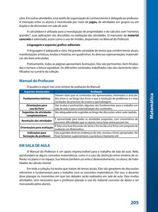 ções. Em outras atividades, essa tarefa de organização do conhecimento é delegada ao professor.
A interação entre os alunos é incentivada por meio de jogos, de atividades em grupos ou em
duplas e de discussões em sala de aula.
     A calculadora é utilizada para a investigação de propriedades e de cálculos com “números
grandes”; suas aplicações são discutidas na realização das atividades. O manuseio de material
concreto é valorizado, assim como o uso de moldes, disponíveis no Manual do Professor.
      Linguagem e aspectos gráfico-editoriais
      A linguagem é adequada e clara. Há grande variedade de textos que contêm temas atuais,
manifestações artísticas, lendas e histórias em quadrinhos. As diversas representações matemáti-
cas são bem articuladas.
       Praticamente, todas as páginas apresentam ilustrações. Elas são pertinentes, bem finaliza-
das e tornam a leitura agradável. Os diferentes conteúdos trabalhados não são claramente iden-
tificados no sumário da coleção.


Manual do Professor
      O quadro a seguir traz uma síntese da avaliação do Manual:
   Aspectos destacados                                         Avaliação




                                                                                                          Matemática
                              Deixam claro que os conteúdos são apresentados, retomados e articula-
   Fundamentos teóricos       dos entre si, ao longo dos livros e que a resolução de problemas é o eixo
                              norteador do processo de ensino e aprendizagem.
     Orientações para         São muitas e pertinentes; algumas são fundamentais para o trabalho em
       uso do livro           sala de aula e para a sistematização dos conteúdos.
  Sugestões de atividades     São adequadamente sugeridas ao longo das discussões sobre cada capítulo.
     complementares
                           É apresentada para todas as atividades propostas, com comentários de
 Resolução das atividades
                           possíveis dificuldades que os alunos nessa faixa etária possam ter.
                           É feita uma boa discussão do tema e fornecida uma ficha com proposta de
Orientações para avaliação
                           avaliação em Matemática.
     Indicações para       São sugeridos diversos endereços de sites, revistas e livros apropriados. No
  formação do professor    final, há textos suplementares cuja leitura é bastante útil.


EM SALA DE AULA
      O Manual do Professor é um apoio imprescindível para o trabalho de sala de aula. Nele,
aprofundam-se alguns conceitos matemáticos, como é o caso da distinção entre simetria de re-
flexão no plano e no espaço. Sua leitura também ori-enta o desenvolvimento, no aluno, de habi-
lidades de cálculo mental.
       Em toda a coleção, há textos que tratam de temas atuais. Eles são geradores de discussões
relevantes e fundamentais para o trabalho com os conceitos matemáticos. Por isso, o docente
deve planejar os momentos em que tais debates serão realizados em sala de aula. Para muitas
atividades, será necessário que o professor planeje o uso do material concreto de apoio a ser
manuseado pelos alunos.




                                                                                                205
 