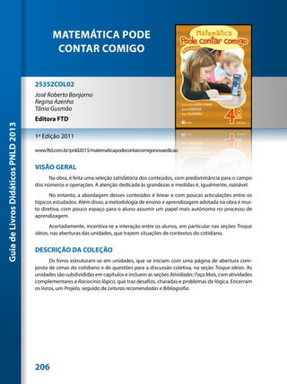MATEMÁTICA PODE
                                             CONTAR COMIGO


                                     25352COL02
                                     José Roberto Bonjorno
                                     Regina Azenha
                                     Tânia Gusmão
                                     Editora FTD
Guia de Livros Didáticos PNLD 2013




                                     1ª Edição 2011

                                     www.ftd.com.br/pnld2013/matematicapodecontarcomigonovaedicao


                                     VISÃO GERAL
                                           Na obra, é feita uma seleção satisfatória dos conteúdos, com predominância para o campo
                                     dos números e operações. A atenção dedicada às grandezas e medidas é, igualmente, razoável.
                                            No entanto, a abordagem desses conteúdos é linear e com poucas articulações entre os
                                     tópicos estudados. Além disso, a metodologia de ensino e aprendizagem adotada na obra é mui-
                                     to diretiva, com pouco espaço para o aluno assumir um papel mais autônomo no processo de
                                     aprendizagem.
                                            Acertadamente, incentiva-se a interação entre os alunos, em particular nas seções Troque
                                     ideias, nas aberturas das unidades, que trazem situações de contextos do cotidiano.


                                     DESCRIÇÃO DA COLEÇÃO
                                            Os livros estruturam-se em unidades, que se iniciam com uma página de abertura com-
                                     posta de cenas do cotidiano e de questões para a discussão coletiva, na seção Troque ideias. As
                                     unidades são subdivididas em capítulos e incluem as seções Atividades; Faça Mais, com atividades
                                     complementares e Raciocínio lógico, que traz desafios, charadas e problemas de lógica. Encerram
                                     os livros, um Projeto, seguido de Leituras recomendadas e Bibliografia.




                                     206
 