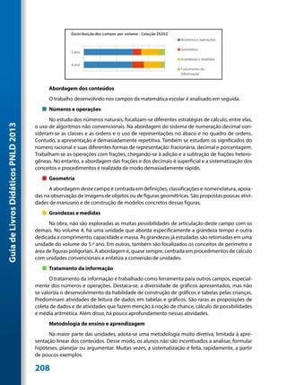 Abordagem dos conteúdos
                                           O trabalho desenvolvido nos campos da matemática escolar é analisado em seguida.
                                        „„ Números e operações
                                           No estudo dos números naturais, focalizam-se diferentes estratégias de cálculo, entre elas,
Guia de Livros Didáticos PNLD 2013




                                     o uso de algoritmos não convencionais. Na abordagem do sistema de numeração decimal con-
                                     sideram-se as classes e as ordens e o uso de representações no ábaco e no quadro de ordens.
                                     Contudo, a apresentação é demasiadamente repetitiva. Também se estudam os significados do
                                     número racional e suas diferentes formas de representação: fracionária, decimal e porcentagem.
                                     Trabalham-se as operações com frações, chegando-se à adição e a subtração de frações hetero-
                                     gêneas. No entanto, a abordagem das frações e dos decimais é superficial e a sistematização dos
                                     conceitos e procedimentos é realizada de modo demasiadamente rápido.
                                        „„ Geometria
                                           A abordagem deste campo é centrada em definições, classificações e nomenclatura, apoia-
                                     das na observação de imagens de objetos ou de figuras geométricas. São propostas poucas ativi-
                                     dades de manuseio e de construção de modelos concretos dessas figuras.
                                        „„ Grandezas e medidas
                                           Na obra, não são exploradas as muitas possibilidades de articulação deste campo com os
                                     demais. No volume 4, há uma unidade que aborda especificamente a grandeza tempo e outra
                                     dedicada a comprimento, capacidade e massa. As grandezas já estudadas são retomadas em uma
                                     unidade do volume do 5.º ano. Em outras, também são focalizados os conceitos de perímetro e
                                     área de figuras poligonais. A abordagem é, quase sempre, centrada em procedimentos de cálculo
                                     com unidades convencionais e enfatiza a conversão de unidades.
                                        „„ Tratamento da informação
                                           O tratamento da informação é trabalhado como ferramenta para outros campos, especial-
                                     mente dos números e operações. Destaca-se, a diversidade de gráficos apresentados, mas não
                                     se valoriza o desenvolvimento da habilidade de construção de gráficos e tabelas pelas crianças.
                                     Predominam atividades de leitura de dados em tabelas e gráficos. São raras as proposições de
                                     coleta de dados e de atividades que fazem menção à noção de chance, cálculo de possibilidades
                                     e média aritmética. Além disso, há pouco aprofundamento nessas atividades.
                                           Metodologia de ensino e aprendizagem
                                           Na maior parte das unidades, adota-se uma metodologia muito diretiva, limitada à apre-
                                     sentação linear dos conteúdos. Desse modo, os alunos não são incentivados a analisar, formular
                                     hipóteses, planejar ou argumentar. Muitas vezes, a sistematização é feita, rapidamente, a partir
                                     de poucos exemplos.

                                     208
 