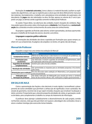Ilustrações de materiais concretos, como o ábaco e o material dourado, auxiliam as expli-
cações dos algorítmicos, sem que se explicite para o aluno que ele deve efetivamente manusear
tais materiais. Acertadamente, o trabalho com calculadoras inclui atividades de exploração e de
descoberta. Os jogos não são valorizados na obra. De fato, apenas no volume do 5º ano é pro-
posto um jogo, os demais sendo sugeridos somente no Manual do Professor.
     As seções Troque ideias, nas aberturas das unidades, trazem situações do cotidiano. Algu-
mas podem gerar discussões sobre a formação para a cidadania. Com frequência, a contextuali-
zação dos conteúdos envolve conhecimentos de outras áreas de conhecimento.
      Os projetos sugeridos ao final de cada volume, se bem aproveitados, são boas oportunida-
des para o trabalho de formação dos alunos, durante o ano letivo.
      Linguagem e aspectos gráfico-editoriais
      As orientações das atividades são claras e apoiadas por ilustrações que, quase sempre, au-
xiliam em sua compreensão. As páginas são arejadas e os textos, em geral, não são longos.


Manual do Professor
      O quadro a seguir traz uma síntese da avaliação do Manual:
   Aspectos destacados       Avaliação




                                                                                                         Matemática
                             Afirma-se no Manual que a obra baseia-se na resolução de problemas, na
   Fundamentos teóricos
                             valorização do cálculo mental e em materiais de apoio.
     Orientações para        São oferecidas e incluem sugestões de atividades complementares, além
       uso do livro          de explicações adicionais para a prática docente.
  Sugestões de atividades    Existem para cada uma das unidades.
     complementares
                           São apresentadas as respostas para as atividades propostas e há orienta-
 Resolução das atividades
                           ções extras.
                           Há uma discussão sobre avaliação em Matemática, com propostas sobre
Orientações para avaliação
                           como encaminhá-la.
     Indicações para       São dadas indicações de bibliografia para estudo por temas e, também
  formação do professor    listas de documentos oficiais, sites, instituições e órgãos governamentais.


EM SALA DE AULA
      Como a apresentação das frações e dos decimais é muito rápida, é aconselhável o plane-
jamento de outras atividades que permitam a atribui-ção de significado a esses conteúdos. No
estudo da geometria, recomen-da-se que sejam incluídas situações que envolvam localização e
deslo-camento. É importante que o docente proponha atividades de coleta, or-ganização e análi-
se de dados, para complementar o trabalho no campo do tratamento da informação.
      O professor deve planejar cuidadosamente o desenvolvimento de cada projeto, contido
no final dos volumes, visto que eles permitem enri-quecer a abordagem dos conteúdos e levar o
aluno a realizar investiga-ções acerca dos temas tratados.




                                                                                               209
 