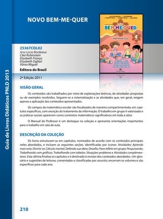 NOVO BEM-ME-QUER



                                     25367COL02
                                     Ana Lúcia Bordeaux
                                     Cléa Rubinstein
                                     Elizabeth França
                                     Elizabeth Ogliari
                                     Vânia Miguel
                                     Editora do Brasil
Guia de Livros Didáticos PNLD 2013




                                     2ª Edição 2011

                                     VISÃO GERAL
                                          Os conteúdos são trabalhados por meio de explanações teóricas, de atividades propostas
                                     ou de exemplos resolvidos. Seguem-se a sistematização e as atividades que, em geral, exigem
                                     apenas a aplicação dos conteúdos apresentados.
                                            Os campos da matemática escolar são focalizados de maneira compartimentada, em capí-
                                     tulos específicos, com exceção do tratamento da informação. O trabalho em grupo é valorizado e
                                     as práticas sociais aparecem como contextos matemáticos significativos em toda a obra.
                                           O Manual do Professor é um destaque na coleção e apresenta orientações importantes
                                     para o trabalho em sala de aula.


                                     DESCRIÇÃO DA COLEÇÃO
                                            Os livros estruturam-se em capítulos, nomeados de acordo com os conteúdos principais
                                     neles abordados, e incluem as seguintes seções, identificadas por ícones: Atividades; Aprenda
                                     mais esta; Divirta-se; Cálculo mental; Defenda sua ideia; Desafio; Para refletir em grupo; Pesquisando;
                                     Trabalhando com gráficos; Trabalhando com tabelas; Situações-problema e Atividades complemen-
                                     tares. Esta última finaliza os capítulos e é destinada à revisão dos conteúdos abordados. Um glos-
                                     sário e sugestões de leituras, comentadas e classificadas por assunto, encerram os volumes e são
                                     específicas para cada ano.




                                     210
 