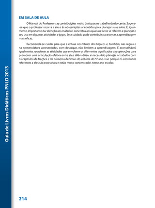 EM SALA DE AULA
                                           O Manual do Professor traz contribuições muito úteis para o trabalho do do-cente. Sugere-
                                     -se que o professor recorra a ele e às observações aí contidas para planejar suas aulas. É, igual-
                                     mente, importante dar atenção aos materiais concretos aos quais os livros se referem e planejar o
                                     seu uso em algumas atividades e jogos. Esse cuidado pode contribuir para tornar a aprendizagem
                                     mais eficaz.
                                           Recomenda-se cuidar para que a ênfase nos títulos dos tópicos e, também, nas regras e
                                     na nomenclatura apresentadas, com destaque, não limitem a aprendi-zagem. É aconselhável,
                                     igualmente, reordenar as atividades que envolvem os dife-rentes significados das operações para
                                     promover uma articulação efetiva entre eles. Além disso, é necessário planejar o trabalho com
                                     os capítulos de frações e de números decimais do volume do 5º ano. Isso porque os conteúdos
                                     referentes a eles são excessivos e estão muito concentrados nesse ano escolar.
Guia de Livros Didáticos PNLD 2013




                                     214
 