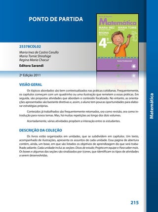 PONTO DE PARTIDA



25378COL02
Maria Inez de Castro Cerullo
Maria Tomie Shirahige
Regina Maria Chacur
Editora Sarandi

2ª Edição 2011

VISÃO GERAL
       Os tópicos abordados são bem contextualizados nas práticas cotidianas. Frequentemente,
os capítulos começam com um quadrinho ou uma ilustração que remetem a essas práticas. Em




                                                                                                      Matemática
seguida, são propostas atividades que abordam o conteúdo focalizado. No entanto, as orienta-
ções apresentadas são bastante diretivas e, assim, o aluno tem poucas oportunidades para elabo-
rar estratégias próprias.
      Conteúdos já trabalhados são frequentemente retomados, ora como revisão, ora como in-
trodução para novos temas. Mas, há muitas repetições ao longo dos dois volumes.
      Acertadamente, várias atividades propõem a interação entre os estudantes.


DESCRIÇÃO DA COLEÇÃO
      Os livros estão organizados em unidades, que se subdividem em capítulos. Um texto,
acompanhado de ilustrações, apresenta os assuntos de cada unidade. Essa página de abertura
contém, ainda, um boxe, em que são listados os objetivos de aprendizagem do que será traba-
lhado adiante. Cada unidade inclui as seções: Dicas de estudo; Projeto em equipe e Para saber mais.
Os boxes e algumas das seções são sinalizados por ícones, que identificam os tipos de atividades
a serem desenvolvidas.




                                                                                            215
 