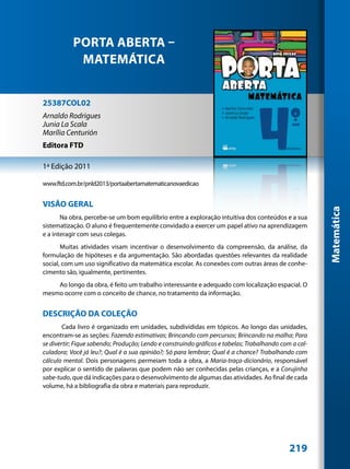 PORTA ABERTA –
            MATEMÁTICA


25387COL02
Arnaldo Rodrigues
Junia La Scala
Marília Centurión
Editora FTD

1ª Edição 2011

www.ftd.com.br/pnld2013/portaabertamatematicanovaedicao


VISÂO GERAL




                                                                                                       Matemática
       Na obra, percebe-se um bom equilíbrio entre a exploração intuitiva dos conteúdos e a sua
sistematização. O aluno é frequentemente convidado a exercer um papel ativo na aprendizagem
e a interagir com seus colegas.
       Muitas atividades visam incentivar o desenvolvimento da compreensão, da análise, da
formulação de hipóteses e da argumentação. São abordadas questões relevantes da realidade
social, com um uso significativo da matemática escolar. As conexões com outras áreas de conhe-
cimento são, igualmente, pertinentes.
    Ao longo da obra, é feito um trabalho interessante e adequado com localização espacial. O
mesmo ocorre com o conceito de chance, no tratamento da informação.


DESCRIÇÃO DA COLEÇÃO
        Cada livro é organizado em unidades, subdivididas em tópicos. Ao longo das unidades,
encontram-se as seções: Fazendo estimativas; Brincando com percursos; Brincando na malha; Para
se divertir; Fique sabendo; Produção; Lendo e construindo gráficos e tabelas; Trabalhando com a cal-
culadora; Você já leu?; Qual é a sua opinião?; Só para lembrar; Qual é a chance? Trabalhando com
cálculo mental. Dois personagens permeiam toda a obra, a Maria-traça-dicionário, responsável
por explicar o sentido de palavras que podem não ser conhecidas pelas crianças, e a Corujinha
sabe-tudo, que dá indicações para o desenvolvimento de algumas das atividades. Ao final de cada
volume, há a bibliografia da obra e materiais para reproduzir.




                                                                                             219
 