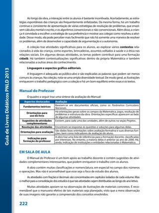 Ao longo da obra, a interação entre os alunos é bastante incentivada. Acertadamente, as estra-
                                     tégias espontâneas das crianças são frequentemente enfatizadas. Da mesma forma, há um trabalho
                                     contínuo e consistente de apresentação de várias estratégias de resolução de problemas, que envol-
                                     vem cálculos mental e escrito, e os algoritmos convencionais e não convencionais. Além disso, a crian-
                                     ça é convidada a escolher a estratégia de sua preferência e mostrar aos colegas como resolveu a ativi-
                                     dade. Desse modo, ela pode perceber mais facilmente que não há somente uma maneira de resolver
                                     os problemas, além de desenvolver a capacidade de argumentação e a autonomia.
                                            A coleção traz atividades significativas para os alunos, ao explorar vários contextos rela-
                                     cionados à vida da criança, como esportes, brincadeiras, assuntos voltados à saúde e à ética nas
                                     relações sociais. Em algumas dessas atividades, os temas podem contribuir para uma formação
                                     cidadã. Há também contextualizações significativas dentro da própria Matemática e também
                                     relacionadas a outras áreas do conhecimento.
                                           Linguagem e aspectos gráfico-editoriais
Guia de Livros Didáticos PNLD 2013




                                           A linguagem é adequada ao público-alvo e são explicadas as palavras que podem ser menos
                                     comuns às crianças. Na coleção, nota-se uma ampla diversidade textual. De modo geral, as ilustrações
                                     enriquecem o trabalho pedagógico com a coleção e há um bom equilíbrio entre essas e os textos.


                                     Manual do Professor
                                           O quadro a seguir traz uma síntese da avaliação do Manual:
                                         Aspectos destacados        Avaliação
                                                                    Baseiam-se em documentos oficiais, como os Parâmetros Curriculares
                                        Fundamentos teóricos        Nacionais.
                                           Orientações para         Há orientações gerais sobre os campos da Matemática, jogos, resolução de
                                                                    problemas e estrutura da obra. Orientações específicas aparecem ao lado
                                             uso do livro           de algumas atividades.
                                       Sugestões de atividades      Existem, para cada uma das unidades, além de outras na seção Projetos.
                                          complementares
                                       Resolução das atividades  Encontram-se respostas às questões e soluções para algumas delas.
                                      Orientações para avaliação São dadas comoorientações sobre avaliação formativa e suas diversas fun-
                                                                            boas
                                                                 ções, bem        indicadores de avaliação do aluno.
                                                                 A obra traz uma lista de referências para a formação docente, classificadas
                                           Indicações para       por interesses. No entanto, a maioria delas é anterior ao ano de 2000. Há,
                                        formação do professor    ainda, indicação de instituições e entidades relacionadas à Matemática.


                                     EM SALA DE AULA
                                          O Manual do Professor é um bom apoio ao trabalho docente e contém sugestões de ativi-
                                     dades complementares interessantes, que podem enriquecer o trabalho com os alunos.
                                           A obra contém muitas classificações e nomenclatura, em especial no campo dos números
                                     e operações. Mas não é aconselhável que esse seja o foco de estudo dos alunos.
                                           As atividades com frações e decimais são concentradas em capítulos isolados de cada volume. Mas
                                     o melhor para a consolidação dos estudos é que tais atividades sejam distribuídas ao longo do ano letivo.
                                           Muitas atividades apoiam-se na observação de ilustrações de materiais concretos. É reco-
                                     mendável que o manuseio efetivo de tais materiais seja planejado, visto que a mera observação
                                     de suas imagens não garante a compreensão dos conceitos envolvidos.


                                     222
 