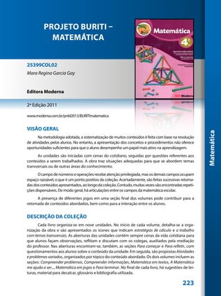 PROJETO BURITI –
            MATEMÁTICA


25399COL02
Mara Regina Garcia Gay


Editora Moderna

2ª Edição 2011

www.moderna.com.br/pnld2013/BURITImatematica


VISÃO GERAL




                                                                                                       Matemática
       Na metodologia adotada, a sistematização de muitos conteúdos é feita com base na resolução
de atividades pelos alunos. No entanto, a apresentação dos conceitos e procedimentos não oferece
oportunidades suficientes para que o aluno desempenhe um papel mais ativo na aprendizagem.
      As unidades são iniciadas com cenas do cotidiano, seguidas por questões referentes aos
conteúdos a serem trabalhados. A obra traz situações adequadas para que se abordem temas
transversais ou de outras áreas do conhecimento.
      O campo de números e operações recebe atenção privilegiada, mas os demais campos ocupam
espaço razoável, o que é um ponto positivo da coleção. Acertadamente, são feitas sucessivas retoma-
das dos conteúdos apresentados, ao longo da coleção. Contudo, muitas vezes são encontradas repeti-
ções dispensáveis. De modo geral, há articulações entre os campos da matemática escolar.
     A presença de diferentes jogos em uma seção final dos volumes pode contribuir para a
retomada de conteúdos abordados, bem como para a interação entre os alunos.


DESCRIÇÃO DA COLEÇÃO
       Cada livro organiza-se em nove unidades. No início de cada volume, detalha-se a orga-
nização da obra e são apresentados os ícones que indicam estratégias de cálculo e o trabalho
com temas transversais. As aberturas das unidades contêm sempre cenas da vida cotidiana para
que alunos façam observações, reflitam e discutam com os colegas, auxiliados pela mediação
do professor. Nas aberturas encontram-se, também, as seções Para começar e Para refletir, com
questionamentos aos alunos sobre o conteúdo da unidade. Em seguida, são propostas Atividades
e problemas variados, organizados por tópico do conteúdo abordado. Os dois volumes incluem as
seções: Compreender problemas, Compreender informações, Matemática em textos, A Matemática
me ajuda a ser..., Matemática em jogos e Para terminar. No final de cada livro, há sugestões de lei-
turas, material para decalcar, glossário e bibliografia utilizada.

                                                                                             223
 