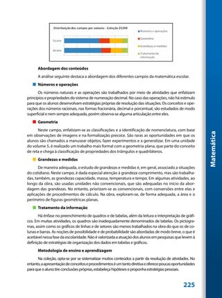 Abordagem dos conteúdos
      A análise seguinte destaca a abordagem dos diferentes campos da matemática escolar.
   „„ Números e operações
       Os números naturais e as operações são trabalhados por meio de atividades que enfatizam
princípios e propriedades do sistema de numeração decimal. No caso das operações, não há estímulo
para que os alunos desenvolvam estratégias próprias de resolução das situações. Os conceitos e ope-
rações dos números racionais, nas formas fracionária, decimal e porcentual, são estudados de modo
superficial e nem sempre adequada, porém observa-se alguma articulação entre eles.
   „„ Geometria
      Neste campo, enfatizam-se as classificações e a identificação de nomenclatura, com base




                                                                                                          Matemática
em observações de imagens e na formalização precoce. São raras as oportunidades em que os
alunos são chamados a manusear objetos, fazer experimentos e a generalizar. Em uma unidade
do volume 5, é realizado um trabalho mais formal com a geometria plana, que parte do conceito
de reta e chega à classificação de propriedades dos triângulos e quadriláteros.
   „„ Grandezas e medidas
       De maneira adequada, o estudo de grandezas e medidas é, em geral, associado a situações
do cotidiano. Neste campo, é dada especial atenção à grandeza comprimento, mas são trabalha-
das, também, as grandezas capacidade, massa, temperatura e tempo. Em algumas atividades, ao
longo da obra, são usadas unidades não convencionais, que são adequadas no início da abor-
dagem das grandezas. No entanto, priorizam-se as convencionais, com conversões entre elas e
aplicações de procedimentos de cálculo. Na obra, exploram-se, de forma adequada, a área e o
perímetro de figuras geométricas planas.
   „„ Tratamento da informação
       Há ênfase no preenchimento de quadros e de tabelas, além da leitura e interpretação de gráfi-
cos. Em muitas atividades, os quadros são inadequadamente denominados de tabelas. Os pictogra-
mas, assim como os gráficos de linhas e de setores são menos trabalhados na obra do que os de co-
lunas e barras. As noções de possibilidade e de probabilidade são abordadas de modo breve, o que é
aceitável nessa fase da escolaridade. Não é valorizada a atuação dos alunos em pesquisas que levem à
definição de estratégias de organização dos dados em tabelas e gráficos.
      Metodologia de ensino e aprendizagem
      Na coleção, opta-se por se sistematizar muitos conteúdos a partir da resolução de atividades. No
entanto, a apresentação de conceitos e procedimentos é um tanto diretiva e oferece poucas oportunidades
para que o aluno tire conclusões próprias, estabeleça hipóteses e proponha estratégias pessoais.


                                                                                               225
 