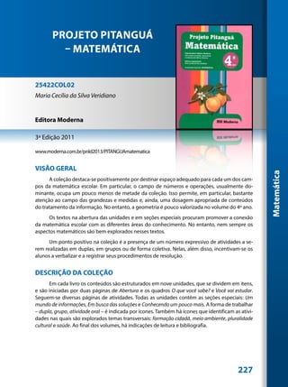 PROJETO PITANGUÁ
         – MATEMÁTICA


25422COL02
Maria Cecília da Silva Veridiano


Editora Moderna

3ª Edição 2011

www.moderna.com.br/pnld2013/PITANGUAmatematica


VISÃO GERAL




                                                                                                     Matemática
      A coleção destaca-se positivamente por destinar espaço adequado para cada um dos cam-
pos da matemática escolar. Em particular, o campo de números e operações, usualmente do-
minante, ocupa um pouco menos de metade da coleção. Isso permite, em particular, bastante
atenção ao campo das grandezas e medidas e, ainda, uma dosagem apropriada de conteúdos
do tratamento da informação. No entanto, a geometria é pouco valorizada no volume do 4º ano.
      Os textos na abertura das unidades e em seções especiais procuram promover a conexão
da matemática escolar com as diferentes áreas do conhecimento. No entanto, nem sempre os
aspectos matemáticos são bem explorados nesses textos.
      Um ponto positivo na coleção é a presença de um número expressivo de atividades a se-
rem realizadas em duplas, em grupos ou de forma coletiva. Nelas, além disso, incentivam-se os
alunos a verbalizar e a registrar seus procedimentos de resolução.


DESCRIÇÃO DA COLEÇÃO
      Em cada livro os conteúdos são estruturados em nove unidades, que se dividem em itens,
e são iniciadas por duas páginas de Abertura e os quadros O que você sabe? e Você vai estudar.
Seguem-se diversas páginas de atividades. Todas as unidades contêm as seções especiais: Um
mundo de informações, Em busca das soluções e Conhecendo um pouco mais. A forma de trabalhar
– dupla, grupo, atividade oral – é indicada por ícones. Também há ícones que identificam as ativi-
dades nas quais são explorados temas transversais: formação cidadã, meio ambiente, pluralidade
cultural e saúde. Ao final dos volumes, há indicações de leitura e bibliografia.




                                                                                           227
 