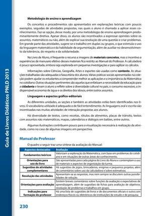 Metodologia de ensino e aprendizagem
                                            Os conceitos e procedimentos são apresentados em explanações teóricas com poucos
                                     exemplos, seguidas de atividades propostas, nas quais o aluno é chamado a aplicar esses co-
                                     nhecimentos. Faz-se opção, desse modo, por uma metodologia de ensino aprendizagem predo-
                                     minantemente diretiva. Apesar disso, os alunos são incentivados a expressar opiniões sobre os
                                     assuntos, matemáticos ou não, além de explicar sua resolução de uma questão e criar problemas.
                                     Em grande parte das atividades, sugere-se o trabalho em duplas ou grupos, o que estimula o uso
                                     da linguagem matemática e da habilidade de argumentação, além de auxiliar no desenvolvimen-
                                     to da tolerância, do respeito e da solidariedade.
                                           No Livro de Aluno, é frequente o recurso a imagens de materiais concretos, mas o incentivo a
                                     experiências de manuseio efetivo desses materiais fica restrito ao Manual do Professor. A calculadora
                                     é pouco aproveitada, embora seja explorada em pequenas investigações e para agilizar os cálculos.
Guia de Livros Didáticos PNLD 2013




                                            Informações sobre Ciências, Geografia, Artes e esportes são usadas como contexto. As situa-
                                     ções trabalhadas são adequadas à faixa etária dos alunos. Várias práticas sociais apresentadas na cole-
                                     ção podem ajudar os estudantes a compreender melhor as aplicações e a importância da Matemática
                                     no cotidiano. Outras situações pertinentes são aquelas que enfatizam a necessidade da educação para
                                     a cidadania e levam o aluno a refletir sobre a diversidade cultural no país, o consumo excessivo, a in-
                                     dispensável economia de água e os direitos dos idosos, entre outros assuntos.
                                           Linguagem e aspectos gráfico-editoriais
                                            As diferentes unidades, as seções e também as atividades estão bem identificadas nos li-
                                     vros. O vocabulário utilizado é adequado e de fácil entendimento. As linguagens oral e escrita são
                                     incentivadas nas muitas atividades de interação propostas aos alunos.
                                          Há diversidade de textos, como receitas, rótulos de alimentos, placas de trânsito, textos
                                     com assuntos não matemáticos, mapas, calendários e diálogos em balões, entre outros.
                                           Algumas ilustrações contribuem pouco para a visualização necessária à realização da ativi-
                                     dade, como no caso de algumas imagens em perspectiva.


                                     Manual do Professor
                                           O quadro a seguir traz uma síntese da avaliação do Manual:
                                         Aspectos destacados     Avaliação
                                                                 Valorizam a exploração da Matemática, com base em problemas do cotidi-
                                        Fundamentos teóricos
                                                                 ano e em situações de outras áreas do conhecimento.
                                           Orientações para      São apresentadas para cada página do Livro do Aluno e contemplam o uso
                                              uso do livro       de materiais e aspectos de organização da turma.
                                       Sugestões de atividades Há sugestões de jogos, brincadeiras, enigmas e pequenos projetos, além
                                           complementares        de comentários sobre uso da calculadora e sobre estimativas.
                                                                 Apresentam-se as respostas, mas nem sempre se discutem outras possibi-
                                       Resolução das atividades
                                                                 lidades de solução.
                                                                 Existem breves comentários sobre funções da avaliação e expectativas de
                                      Orientações para avaliação aprendizagem, além de sugestões de fichas para avaliação de objetivos,
                                                                 resolução de problemas e trabalhos em grupo.
                                            Indicações para      Há uma lista de sugestões de livros e de documentos oficiais e outra com
                                        formação do professor    endereços físicos ou eletrônicos de instituições de estudo e de pesquisa.



                                     230
 