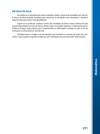 EM SALA DE AULA
       Aconselha-se o planejamento anual cuidadoso, dado o excesso de atividades por volume.
A leitura do Manual pode contribuir para selecionar as atividades mais relevantes e substituir
algumas delas por outras mais desafiadoras.
      Sugere-se ao professor conduzir muitas das atividades de forma menos diretiva do que
aquela apresentada no Livro do Aluno. Muitas vezes, nas seções especiais, é interessante que o
professor busque outras fontes para complementar as informações contidas na obra a fim de
enriquecer as discussões em sala de aula.
      É desejável que se amplie o uso de situações que envolvem o manuseio de mate-riais con-
cretos, o que é apenas sugerido no Manual, sem orientações de como proceder efetivamente.




                                                                                                 Matemática




                                                                                       231
 