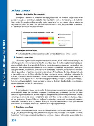 ANÁLISE DA OBRA
                                           Seleção e distribuição dos conteúdos
                                            É elogiável a diminuição acentuada do espaço dedicado aos números e operações, do 4º
                                     para o 5º ano, o que permite um trabalho mais significativo com os demais campos da matemá-
                                     tica escolar. Os conteúdos são retomados várias vezes, tanto em um mesmo volume quanto no
                                     seguinte. Isso é feito, em geral, com aprofundamentos dos conceitos já apresentados. No entanto,
                                     há retomadas excessivas nos dois volumes.
Guia de Livros Didáticos PNLD 2013




                                           Abordagem dos conteúdos
                                           A análise da abordagem realizada nos quatro campos de conteúdo é feita a seguir.
                                        „„ Números e operações
                                            Os diversos significados das operações são trabalhados, assim como várias estratégias de
                                     cálculo, apoiadas em materiais concretos. No entanto, a ideia da multiplicação relacionada à pro-
                                     porcionalidade não é desenvolvida. Enfatiza-se a posição dos números na reta numerada, o que
                                     contribui para uma melhor compreensão dos conjuntos numéricos e da ordenação. As frações
                                     são apresentadas, inicialmente, com significado parte-todo. Mais tarde, são exploradas como fra-
                                     ção de quantidade e na divisão entre números naturais. A visualização da noção de equivalência
                                     é favorecida pela uso de faixas coloridas. Na obra, estudam-se apenas a adição e a subtração de
                                     frações, e recorre-se à equivalência no caso de denominadores diferentes, o que é adequado à
                                     faixa etária visada. Apesar de sua importância e aplicabilidade, a noção de porcentagem não é su-
                                     ficientemente valorizada. De modo acertado, os números decimais são abordados em articulação
                                     com unidades de medida de comprimento.
                                        „„ Geometria
                                            O campo é desenvolvido com o auxílio de dobraduras, montagens, reconhecimento de pa-
                                     drões e planificações. São estudados polígonos, poliedros e corpos redondos. Também são apre-
                                     sentadas as posições relativas de retas no plano. São propostas construções geométricas simples
                                     com régua e compasso, o que é importante para o nível de compreensão dos alunos. A noção
                                     de par ordenado é desenvolvida no estudo de localização, o que amplia o seu estudo e as pos-
                                     sibilidades de sua aplicação. O conceito de ângulo é apresentado somente como giro. Não são
                                     trabalhadas as noções de ampliação e de redução de figuras geométricas.
                                        „„ Grandezas e medidas
                                            Neste campo, exploram-se as unidades de medida mais utilizadas no dia a dia (km, m, cm; t,
                                     kg, g; L, mL; hora, minuto, segundo), e também estão presentes atividades com moedas e cédulas
                                     brasileiras. Perímetro e área são discutidos, mas somente a área do retângulo é apresentada. Não


                                     234
 
