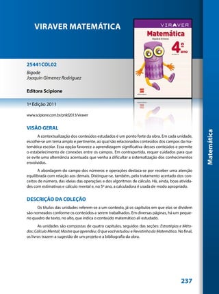 VIRAVER MATEMÁTICA



25441COL02
Bigode
Joaquin Gimenez Rodriguez

Editora Scipione

1ª Edição 2011

www.scipione.com.br/pnld2013/viraver


VISÃO GERAL




                                                                                                     Matemática
       A contextualização dos conteúdos estudados é um ponto forte da obra. Em cada unidade,
escolhe-se um tema amplo e pertinente, ao qual são relacionados conteúdos dos campos da ma-
temática escolar. Essa opção favorece a aprendizagem significativa desses conteúdos e permite
o estabelecimento de conexões entre os campos. Em contrapartida, requer cuidados para que
se evite uma alternância acentuada que venha a dificultar a sistematização dos conhecimentos
envolvidos.
       A abordagem do campo dos números e operações destaca-se por receber uma atenção
equilibrada com relação aos demais. Distingue-se, também, pelo tratamento acertado dos con-
ceitos de número, das ideias das operações e dos algoritmos de cálculo. Há, ainda, boas ativida-
des com estimativas e cálculo mental e, no 5º ano, a calculadora é usada de modo apropriado.


DESCRIÇÃO DA COLEÇÃO
      Os títulos das unidades referem-se a um contexto, já os capítulos em que elas se dividem
são nomeados conforme os conteúdos a serem trabalhados. Em diversas páginas, há um peque-
no quadro de texto, no alto, que indica o conteúdo matemático ali estudado.
       As unidades são compostas de quatro capítulos, seguidos das seções: Estratégias e Méto-
dos; Cálculo Mental; Mostre que aprendeu; O que você estudou e Revistinha da Matemática. No final,
os livros trazem a sugestão de um projeto e a bibliografia da obra.




                                                                                           237
 