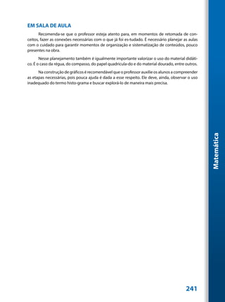 EM SALA DE AULA
       Recomenda-se que o professor esteja atento para, em momentos de retomada de con-
ceitos, fazer as conexões necessárias com o que já foi es-tudado. É necessário planejar as aulas
com o cuidado para garantir momentos de organização e sistematização de conteúdos, pouco
presentes na obra.
       Nesse planejamento também é igualmente importante valorizar o uso do material didáti-
co. É o caso da régua, do compasso, do papel quadricula-do e do material dourado, entre outros.
      Na construção de gráficos é recomendável que o professor auxilie os alunos a compreender
as etapas necessárias, pois pouca ajuda é dada a esse respeito. Ele deve, ainda, observar o uso
inadequado do termo histo-grama e buscar explorá-lo de maneira mais precisa.




                                                                                                   Matemática




                                                                                         241
 