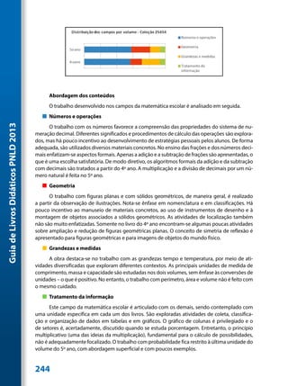 Abordagem dos conteúdos
                                           O trabalho desenvolvido nos campos da matemática escolar é analisado em seguida.
                                        „„ Números e operações
Guia de Livros Didáticos PNLD 2013




                                           O trabalho com os números favorece a compreensão das propriedades do sistema de nu-
                                     meração decimal. Diferentes significados e procedimentos de cálculo das operações são explora-
                                     dos, mas há pouco incentivo ao desenvolvimento de estratégias pessoais pelos alunos. De forma
                                     adequada, são utilizados diversos materiais concretos. No ensino das frações e dos números deci-
                                     mais enfatizam-se aspectos formais. Apenas a adição e a subtração de frações são apresentadas, o
                                     que é uma escolha satisfatória. De modo diretivo, os algoritmos formais da adição e da subtração
                                     com decimais são tratados a partir do 4º ano. A multiplicação e a divisão de decimais por um nú-
                                     mero natural é feita no 5º ano.
                                        „„ Geometria
                                           O trabalho com figuras planas e com sólidos geométricos, de maneira geral, é realizado
                                     a partir da observação de ilustrações. Nota-se ênfase em nomenclatura e em classificações. Há
                                     pouco incentivo ao manuseio de materiais concretos, ao uso de instrumentos de desenho e à
                                     montagem de objetos associados a sólidos geométricos. As atividades de localização também
                                     não são muito enfatizadas. Somente no livro do 4º ano encontram-se algumas poucas atividades
                                     sobre ampliação e redução de figuras geométricas planas. O conceito de simetria de reflexão é
                                     apresentado para figuras geométricas e para imagens de objetos do mundo físico.
                                        „„ Grandezas e medidas
                                           A obra destaca-se no trabalho com as grandezas tempo e temperatura, por meio de ati-
                                     vidades diversificadas que exploram diferentes contextos. As principais unidades de medida de
                                     comprimento, massa e capacidade são estudadas nos dois volumes, sem ênfase às conversões de
                                     unidades – o que é positivo. No entanto, o trabalho com perímetro, área e volume não é feito com
                                     o mesmo cuidado.
                                        „„ Tratamento da informação
                                           Este campo da matemática escolar é articulado com os demais, sendo contemplado com
                                     uma unidade específica em cada um dos livros. São exploradas atividades de coleta, classifica-
                                     ção e organização de dados em tabelas e em gráficos. O gráfico de colunas é privilegiado e o
                                     de setores é, acertadamente, discutido quando se estuda porcentagem. Entretanto, o princípio
                                     multiplicativo (uma das ideias da multiplicação), fundamental para o cálculo de possibilidades,
                                     não é adequadamente focalizado. O trabalho com probabilidade fica restrito à última unidade do
                                     volume do 5º ano, com abordagem superficial e com poucos exemplos.


                                     244
 