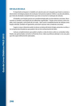 EM SALA DE AULA
                                          É importante enriquecer o trabalho em sala de aula com situações que levem os alunos a
                                     desenvolver estratégias próprias de resolução. Será preciso explorar melhor o uso da calculadora,
                                     por meio de atividades complementares que não se resumam à realização de cálculos.
                                            O trabalho com frações precisa ser complementado pelo uso de materiais concretos. Reco-
                                     menda-se, também, articulação de seus diferentes significados – fração como número, como me-
                                     dida, como operador, como parte de um todo – bem como o estabelecimento de relações entre
                                     fração e divisão. Também em geometria, seria bom recorrer mais a materiais concretos.
                                          Sugere-se que o docente auxilie os alunos na leitura de textos longos, presentes na obra, e
                                     na compreensão de palavras que podem não ser do conhecimento de todos.
                                           Leituras complementares que podem ampliar a visão do aluno sobre os conteúdos traba-
                                     lhados são apresentadas somente no final dos livros. Cabe ao professor planejar o seu uso, para
Guia de Livros Didáticos PNLD 2013




                                     que eles sejam efetivamente valorizados.




                                     246
 