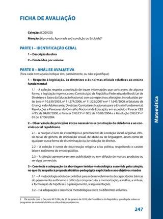FICHA DE AVALIAÇÃO

       Coleção: (Código)
       Menção: (Aprovada, Aprovada sob condição ou Excluída)3


PARTE I – IDENTIFICAÇÃO GERAL
       1 – Descrição da obra
       2 – Conteúdos por volume


PARTE II – ANÁLISE AVALIATIVA
(Para cada item abaixo indique sim, parcialmente, ou não; e justifique)
       1 – Respeito à legislação, às diretrizes e às normas oficiais relativas ao ensino
       fundamental
           1.1 - A coleção respeita a proibição de trazer informações que contrariem, de alguma
           forma, a legislação vigente, como Constituição da República Federativa do Brasil; Lei de
           Diretrizes e Bases da Educação Nacional, com as respectivas alterações introduzidas pe-




                                                                                                                  Matemática
           las Leis nº 10.639/2003, nº 11.274/2006, nº 11.525/2007 e nº 11.645/2008; o Estatuto da
           Criança e do Adolescente; Diretrizes Curriculares Nacionais para o Ensino Fundamental;
           Resoluções e Pareceres do Conselho Nacional de Educação, em especial, o Parecer CEB
           nº15, de 04/07/2000, o Parecer CNE/CP nº 003, de 10/03/2004 e a Resolução CNE/CP nº
           01 de 17/06/2004.
       2 – Observância de princípios éticos necessários à construção da cidadania e ao con-
       vívio social republicano
           2.1 - A coleção é livre de estereótipos e preconceitos de condição social, regional, étni-
           co-racial, de gênero, de orientação sexual, de idade ou de linguagem, assim como de
           qualquer outra forma de discriminação ou de violação de direitos.
           2.2 – A coleção é isenta de doutrinação religiosa e/ou política, respeitando o caráter
           laico e autônomo do ensino público.
           2.3 – A coleção apresenta-se sem publicidade ou sem difusão de marcas, produtos ou
           serviços comerciais.
       3 – Coerência e adequação da abordagem teórico-metodológica assumida pela coleção,
       no que diz respeito à proposta didático-pedagógica explicitada e aos objetivos visados
           3.1 – A metodologia adotada contribui para o desenvolvimento de capacidades básicas
           do pensamento autônomo e crítico (a compreensão, a memorização, a análise, a síntese,
           a formulação de hipóteses, o planejamento, a argumentação).
           3.2 – Há adequação e coerência metodológica entre os diferentes volumes.

3	 De acordo com o Decreto Nº 7.084, de 27 de janeiro de 2010, da Presidência da República, que dispõe sobre os
programas de material didático e dá outras providências.


                                                                                                          247
 
