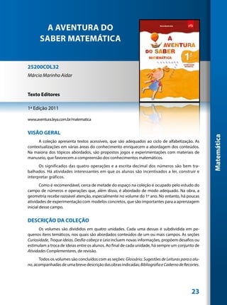 A AVENTURA DO
      SABER MATEMÁTICA


25200COL32
Márcia Marinho Aidar


Texto Editores

1ª Edição 2011

www.aventura.leya.com.br/matematica


VISÂO GERAL




                                                                                                    Matemática
     A coleção apresenta textos acessíveis, que são adequados ao ciclo de alfabetização. As
contextualizações em várias áreas do conhecimento enriquecem a abordagem dos conteúdos.
Na maioria dos tópicos abordados, são propostos jogos e experimentações com materiais de
manuseio, que favorecem a compreensão dos conhecimentos matemáticos.
      Os significados das quatro operações e a escrita decimal dos números são bem tra-
balhados. Há atividades interessantes em que os alunos são incentivados a ler, construir e
interpretar gráficos.
        Como é recomendável, cerca de metade do espaço na coleção é ocupado pelo estudo do
campo de números e operações que, além disso, é abordado de modo adequado. Na obra, a
geometria recebe razoável atenção, especialmente no volume do 1º ano. No entanto, há poucas
atividades de experimentação com modelos concretos, que são importantes para a aprenzagem
inicial desse campo.


DESCRIÇÃO DA COLEÇÃO
       Os volumes são divididos em quatro unidades. Cada uma dessas é subdividida em pe-
quenos itens temáticos, nos quais são abordados conteúdos de um ou mais campos. As seções
Curiosidade, Troque ideias, Desfia-cabeça e Leia incluem novas informações, propõem desafios ou
estimulam a troca de ideias entre os alunos. Ao final de cada unidade, há sempre um conjunto de
Atividades Complementares, de revisão.
      Todos os volumes são concluídos com as seções: Glossário; Sugestões de Leituras para o alu-
no, acompanhadas de uma breve descrição das obras indicadas; Bibliografia e Caderno de Recortes.




                                                                                            23
 