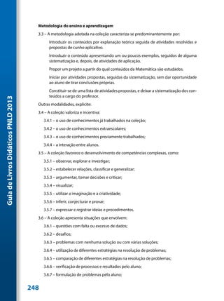 Metodologia do ensino e aprendizagem
                                       3.3 – A metodologia adotada na coleção caracteriza-se predominantemente por:
                                              Introduzir os conteúdos por explanação teórica seguida de atividades resolvidas e
                                              propostas de cunho aplicativo.
                                              Introduzir o conteúdo apresentando um ou poucos exemplos, seguidos de alguma
                                              sistematização e, depois, de atividades de aplicação.
                                              Propor um projeto a partir do qual conteúdos da Matemática são estudados.
                                              Iniciar por atividades propostas, seguidas da sistematização, sem dar oportunidade
                                              ao aluno de tirar conclusões próprias.
                                              Constituir-se de uma lista de atividades propostas, e deixar a sistematização dos con-
                                              teúdos a cargo do professor.
Guia de Livros Didáticos PNLD 2013




                                       Outras modalidades, explicite:
                                       3.4 – A coleção valoriza e incentiva:
                                           3.4.1 – o uso de conhecimentos já trabalhados na coleção;
                                           3.4.2 – o uso de conhecimentos extraescolares;
                                           3.4.3 – o uso de conhecimentos previamente trabalhados;
                                           3.4.4 – a interação entre alunos.
                                       3.5 – A coleção favorece o desenvolvimento de competências complexas, como:
                                           3.5.1 – observar, explorar e investigar;
                                           3.5.2 – estabelecer relações, classificar e generalizar;
                                           3.5.3 – argumentar, tomar decisões e criticar;
                                           3.5.4 – visualizar;
                                           3.5.5 – utilizar a imaginação e a criatividade;
                                           3.5.6 – inferir, conjecturar e provar;
                                           3.5.7 – expressar e registrar ideias e procedimentos.
                                       3.6 – A coleção apresenta situações que envolvem:
                                           3.6.1 – questões com falta ou excesso de dados;
                                           3.6.2 – desafios;
                                           3.6.3 – problemas com nenhuma solução ou com várias soluções;
                                           3.6.4 – utilização de diferentes estratégias na resolução de problemas;
                                           3.6.5 – comparação de diferentes estratégias na resolução de problemas;
                                           3.6.6 – verificação de processos e resultados pelo aluno;
                                           3.6.7 – formulação de problemas pelo aluno;


                                     248
 