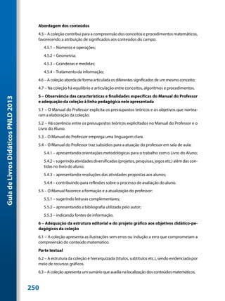 Abordagem dos conteúdos
                                       4.5 – A coleção contribui para a compreensão dos conceitos e procedimentos matemáticos,
                                       favorecendo a atribuição de significados aos conteúdos do campo:
                                           4.5.1 – Números e operações;
                                           4.5.2 – Geometria;
                                           4.5.3 – Grandezas e medidas;
                                           4.5.4 – Tratamento da informação;
                                       4.6 – A coleção aborda de forma articulada os diferentes significados de um mesmo conceito;
                                       4.7 – Na coleção há equilíbrio e articulação entre conceitos, algoritmos e procedimentos.
                                       5 – Observância das características e finalidades específicas do Manual do Professor
Guia de Livros Didáticos PNLD 2013




                                       e adequação da coleção à linha pedagógica nele apresentada
                                       5.1 – O Manual do Professor explicita os pressupostos teóricos e os objetivos que nortea-
                                       ram a elaboração da coleção.
                                       5.2 – Há coerência entre os pressupostos teóricos explicitados no Manual do Professor e o
                                       Livro do Aluno.
                                       5.3 – O Manual do Professor emprega uma linguagem clara.
                                       5.4 – O Manual do Professor traz subsídios para a atuação do professor em sala de aula:
                                           5.4.1 – apresentando orientações metodológicas para o trabalho com o Livro do Aluno;
                                           5.4.2 – sugerindo atividades diversificadas (projetos, pesquisas, jogos etc.) além das con-
                                           tidas no livro do aluno;
                                           5.4.3 – apresentando resoluções das atividades propostas aos alunos;
                                           5.4.4 – contribuindo para reflexões sobre o processo de avaliação do aluno.
                                       5.5 – O Manual favorece a formação e a atualização do professor:
                                           5.5.1 – sugerindo leituras complementares;
                                           5.5.2 – apresentando a bibliografia utilizada pelo autor;
                                           5.5.3 – indicando fontes de informação.
                                       6 – Adequação da estrutura editorial e do projeto gráfico aos objetivos didático-pe-
                                       dagógicos da coleção
                                       6.1 – A coleção apresenta as ilustrações sem erros ou indução a erro que comprometam a
                                       compreensão do conteúdo matemático.
                                       Parte textual
                                       6.2 – A estrutura da coleção é hierarquizada (títulos, subtítulos etc.), sendo evidenciada por
                                       meio de recursos gráficos.
                                       6.3 – A coleção apresenta um sumário que auxilia na localização dos conteúdos matemáticos.


                                     250
 