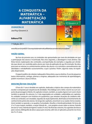 A CONQUISTA DA
           MATEMÁTICA –
          ALFABETIZAÇÃO
            MATEMÁTICA
25202COL32
José Ruy Giovanni Jr.


Editora FTD

1ª Edição 2011

www.ftd.com.br/pnld2013/aconquistadamatematicaalfabetizacaomatematicanovaedicao


VISÃO GERAL




                                                                                                       Matemática
       No livro do primeiro ano, os conteúdos são apresentados por meio de atividades em que
a participação dos alunos é incentivada. Nos anos seguintes, a abordagem é mais diretiva. São
feitas breves explanações dos conteúdos, acompanhadas de exemplos e seguidas por ativida-
des que devem ser resolvidas pelos alunos por meio da aplicação do que foi ensinado. Na obra,
procuram-se retomar os conhecimentos prévios dos alunos e os conceitos e procedimentos são
abordados e retrabalhados sucessivamente, o que é positivo. Porém, algumas vezes, há repeti-
ções dispensáveis.
      O aspecto gráfico da coleção é adequado à faixa etária a que se destina. O uso de pequenos
textos informativos, cantigas, poemas e enigmas, adequados aos momentos de aprendizagem,
podem incentivar o aluno à leitura.


DESCRIÇÃO DA COLEÇÃO
       O livro do 1º ano é dividido em capítulos, dedicados a tópicos dos campos da matemática
escolar e compostos por sequências de atividades. Para diálogo com o leitor, recorre-se a um con-
junto de personagens infantis. Os capítulos incluem, também, as seções Agora é com você e Assim
também se aprende. Os volumes 2 e 3 são organizados em unidades, subdivididas em capítulos.
As unidades começam com histórias em quadrinhos, que retratam situações do cotidiano refe-
rentes ao conteúdo a ser estudado, seguidas da seção Explorando, destinada ao levantamento do
conhecimento prévio dos alunos. Ao longo dos capítulos, encontram-se as seções Vamos resolver,
Assim também se aprende, e os quadros Curiosidades, Desafios e Interdisciplinaridade. Os livros do
2º e 3º anos trazem, também, a seção Falando de..., com projetos anuais sobre os temas: Falando
de você (2º ano); Falando de higiene e saúde (3º ano). No final dos volumes, há sugestões de leitura
para o aluno, bibliografia da obra e peças para recortar, além de um glossário, presente nos livros
do 2º e 3º anos.


                                                                                               27
 