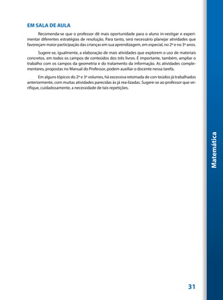EM SALA DE AULA
      Recomenda-se que o professor dê mais oportunidade para o aluno in-vestigar e experi-
mentar diferentes estratégias de resolução. Para tanto, será necessário planejar atividades que
favoreçam maior participação das crianças em sua aprendizagem, em especial, no 2º e no 3º anos.
      Sugere-se, igualmente, a elaboração de mais atividades que explorem o uso de materiais
concretos, em todos os campos de conteúdos dos três livros. É importante, também, ampliar o
trabalho com os campos da geometria e do tratamento da informação. As atividades comple-
mentares, propostas no Manual do Professor, podem auxiliar o docente nessa tarefa.
       Em alguns tópicos do 2º e 3º volumes, há excessiva retomada de con-teúdos já trabalhados
anteriormente, com muitas atividades parecidas às já rea-lizadas. Sugere-se ao professor que ve-
rifique, cuidadosamente, a necessidade de tais repetições.




                                                                                                   Matemática




                                                                                           31
 