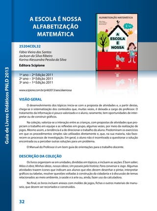 A ESCOLA É NOSSA
                                              ALFABETIZAÇÃO
                                                MATEMÁTICA
                                     25204COL32
                                     Fábio Vieira dos Santos
                                     Jackson da Silva Ribeiro
                                     Karina Alessandra Pessôa da Silva
                                     Editora Scipione
Guia de Livros Didáticos PNLD 2013




                                     1º ano – 2ª Edição 2011
                                     2º ano – 3ª Edição 2011
                                     3º ano – 1ª Edição 2011

                                     www.scipione.com.br/pnld2013/aescolaenossa


                                     VISÃO GERAL
                                           O desenvolvimento dos tópicos inicia-se com a proposta de atividades e, a partir destas,
                                     chega-se à sistematização dos conteúdos que, muitas vezes, é deixada a cargo do professor. O
                                     tratamento da informação é pouco valorizado e o aluno, raramente, tem oportunidades de inter-
                                     pretar ou de construir gráficos.
                                           Na coleção, valoriza-se a interação entre as crianças, com propostas de atividades que pro-
                                     piciam o trabalho em equipe e as reflexões em grupo, algumas vezes, por meio da realização de
                                     jogos. Mesmo assim, a tendência é a de direcionar o trabalho do aluno. Predominam os exercícios
                                     em que os procedimentos simples são utilizados diretamente e, que, na sua maioria, não favo-
                                     recem os processos de investigação. Em geral, o aluno não é incentivado a questionar a solução
                                     encontrada ou a perceber outras soluções para um problema.
                                           O Manual do Professor é um bom guia de orientações para o trabalho docente.


                                     DESCRIÇÃO DA COLEÇÃO
                                            Os livros organizam-se em unidades, divididas em tópicos, e incluem as seções: É bom saber;
                                     Mãos à obra; Minhas ideias, nossas ideias; Um passeio pela história; Para conversar e Jogo. Algumas
                                     atividades trazem ícones que indicam aos alunos que eles devem desenhar e pintar, interpretar
                                     gráficos ou tabelas, resolver questões voltadas à construção da cidadania e à discussão de temas
                                     relacionados ao meio ambiente, à saúde e à arte ou, ainda, fazer uso da calculadora.
                                            No final, os livros incluem anexos com moldes de jogos, fichas e outros materiais de manu-
                                     seio, que devem ser recortados e construídos.




                                     32
 