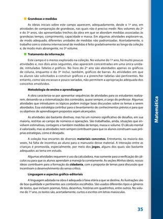 „„ Grandezas e medidas
      As ideias iniciais sobre este campo aparecem, adequadamente, desde o 1º ano, em
atividades de comparação de grandezas, nas quais não é preciso medir. Nos volumes do 2º
e do 3º anos, são apresentadas trechos da obra em que se abordam medidas associadas às
grandezas tempo, comprimento, capacidade e massa. Em algumas atividades exploram-se,
de modo adequado, diferentes unidades de medidas não padronizadas. Acertadamente, o
trabalho com o sistema internacional de medidas é feito gradativamente ao longo da coleção
e, de modo mais abrangente, no 3º volume.
   „„ Tratamento da informação
      Este campo é o menos explorado na coleção. No volume do 1º ano, há muito poucas
atividades e, nos dois anos seguintes, elas aparecem concentradas em uma única unida-
de, intituladas Tabelas e gráficos. No livro do 2º ano são abordados apenas os gráficos
de coluna, enquanto o do 3º inclui, também, gráficos de barras. As atividades em que
os alunos são solicitados a construir gráficos e a preencher tabelas são pertinentes. No
entanto, como são escassas e pouco variadas, não permitem a apropriação adequada dos
conceitos envolvidos.
      Metodologia de ensino e aprendizagem
       A obra caracteriza-se por apresentar sequências de atividades para os estudantes realiza-




                                                                                                   Matemática
rem, deixando-se a sistematização dos conteúdos, quase sempre, a cargo do professor. Algumas
atividades que introduzem os tópicos podem instigar boas discussões sobre os temas a serem
abordados. Essa estratégia contribui para o levantamento de conhecimentos prévios e para que
os objetivos de aprendizagem propostos sejam alcançados.
       As atividades são bastante diretivas, mas há um número significativo de desafios, em sua
maioria, restritas ao campo de números e operações. São trabalhadas, ainda, situações que en-
volvem estimativas, contagens e também medidas de tempo, massa e volume. O cálculo mental
é valorizado, mas as atividades nem sempre contribuem para que os alunos construam suas pró-
prias estratégias, como é desejado.
      A coleção traz encartes de diversos materiais concretos. Entretanto, na maioria das
vezes, há falta de incentivo ao aluno para o manuseio desse material. A interação entre as
crianças é promovida, especialmente, por meio dos jogos, alguns dos quais são bastante
adequados ao tema em estudo.
       Algumas atividades requerem o uso da calculadora, mas somente para a verificação de cál-
culos ou para que os alunos aprendam a manejá-la corretamente. As seções Minhas ideias, nossas
ideias contribuem para a formação da cidadania, com a proposta de temas para discussão que
incentivam o desenvolvimento do senso crítico.
      Linguagem e aspectos gráfico-editoriais
      A linguagem adotada na obra é adequada à faixa etária a que se destina. As ilustrações são
de boa qualidade e pertinentes aos contextos escolhidos. São usados diferentes tipos e gêneros
de textos, que incluem poemas, fotos, desenhos, histórias em quadrinhos, entre outros. No volu-
me do 1º ano, os textos são, acertadamente, curtos e escritos em letras maiúsculas.




                                                                                           35
 