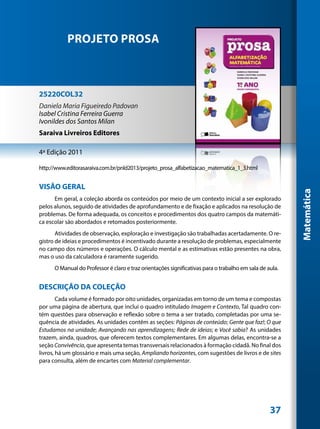 PROJETO PROSA



25220COL32
Daniela Maria Figueiredo Padovan
Isabel Cristina Ferreira Guerra
Ivonildes dos Santos Milan
Saraiva Livreiros Editores

4ª Edição 2011

http://www.editorasaraiva.com.br/pnld2013/projeto_prosa_alfabetizacao_matematica_1_3.html


VISÃO GERAL




                                                                                                         Matemática
      Em geral, a coleção aborda os conteúdos por meio de um contexto inicial a ser explorado
pelos alunos, seguido de atividades de aprofundamento e de fixação e aplicados na resolução de
problemas. De forma adequada, os conceitos e procedimentos dos quatro campos da matemáti-
ca escolar são abordados e retomados posteriormente.
       Atividades de observação, exploração e investigação são trabalhadas acertadamente. O re-
gistro de ideias e procedimentos é incentivado durante a resolução de problemas, especialmente
no campo dos números e operações. O cálculo mental e as estimativas estão presentes na obra,
mas o uso da calculadora é raramente sugerido.
      O Manual do Professor é claro e traz orientações significativas para o trabalho em sala de aula.


DESCRIÇÃO DA COLEÇÃO
        Cada volume é formado por oito unidades, organizadas em torno de um tema e compostas
por uma página de abertura, que inclui o quadro intitulado Imagem e Contexto, Tal quadro con-
tém questões para observação e reflexão sobre o tema a ser tratado, completadas por uma se-
quência de atividades. As unidades contêm as seções: Páginas de conteúdo; Gente que faz!; O que
Estudamos na unidade; Avançando nas aprendizagens; Rede de ideias; e Você sabia? As unidades
trazem, ainda, quadros, que oferecem textos complementares. Em algumas delas, encontra-se a
seção Convivência, que apresenta temas transversais relacionados à formação cidadã. No final dos
livros, há um glossário e mais uma seção, Ampliando horizontes, com sugestões de livros e de sites
para consulta, além de encartes com Material complementar.




                                                                                                  37
 