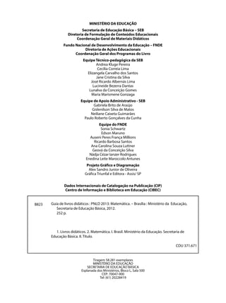 MINISTÉRIO DA EDUCAÇÃO
                          Secretaria de Educação Básica – SEB
                  Diretoria de Formulação de Conteúdos Educacionais
                       Coordenação Geral de Materiais Didáticos
               Fundo Nacional de Desenvolvimento da Educação – FNDE
                          Diretoria de Ações Educacionais
                     Coordenação Geral dos Programas do Livro
                           Equipe Técnico-pedagógica da SEB
                                   Andrea Kluge Pereira
                                    Cecília Correia Lima
                             Elizangela Carvalho dos Santos
                                   Jane Cristina da Silva
                               José Ricardo Albernás Lima
                                 Lucineide Bezerra Dantas
                              Lunalva da Conceição Gomes
                                Maria Marismene Gonzaga
                          Equipe de Apoio Administrativo - SEB
                                 Gabriela Brito de Araújo
                                Gislenilson Silva de Matos
                               Neiliane Caixeta Guimarães
                            Paulo Roberto Gonçalves da Cunha
                                     Equipe do FNDE
                                      Sonia Schwartz
                                      Edson Maruno
                               Auseni Peres França Millions
                                  Ricardo Barbosa Santos
                                Ana Carolina Souza Luttner
                                 Geová da Conceição Silva
                               Nádja Cézar Ianzer Rodrigues
                             Enedina Leite Maroccolo Antunes
                              Projeto Gráfico e Diagramação
                               Alex Sandro Junior de Oliveira
                             Gráfica Triunfal e Editora - Assis/ SP


               Dados Internacionais de Catalogação na Publicação (CIP)
               Centro de Informação e Biblioteca em Educação (CIBEC)


B823   Guia de livros didáticos : PNLD 2013: Matemática. – Brasília : Ministério da Educação,
          Secretaria de Educação Básica, 2012.
          252 p.



          1. Livros didáticos. 2. Matemática. I. Brasil. Ministério da Educação. Secretaria de
       Educação Básica. II. Título.

                                                                                        CDU 371.671


                                 Tiragem 58.281 exemplares
                                 MINISTÉRIO DA EDUCAÇÃO
                              SECRETARIA DE EDUCAÇÃO BÁSICA
                          Esplanada dos Ministérios, Bloco L, Sala 500
                                       CEP: 70047-900
                                      Tel: (61) 20228419
 