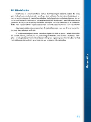 EM SALA DE AULA
      Recomenda-se a leitura atenta do Manual do Professor para apoiar o preparo das aulas,
pois ele traz boas orientações sobre o enfoque a ser utilizado. No planejamento das aulas, su-
gere-se ao docente que dê especial atenção às articulações e às contextualiza-ções, que são um
ponto positivo da obra. Além disso, vale a pena organizar o tempo para a realização das diversas
propostas de discussões e as comparações de estratégias utilizadas na resolução de problemas.
Todas essas sugestões têm o objetivo de valorizar a contribuição dos alunos e o seu crescimento.
     Algumas atividades e jogos necessitam de material concreto e seu uso deve ser convenien-
temente planejado pelo professor.
       As sistematizações precisam ser completadas pelo docente, de modo a destacar os aspec-
tos conceituais que justificam, ou não, as estratégias utilizadas pelos alunos. A meta aqui é am-
pliar a construção do conhecimento e não se restringir aos aspectos procedimentais. Essa tarefa é
necessária, especialmente em geometria, em que há poucas sistematizações.




                                                                                                    Matemática




                                                                                            41
 