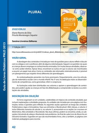 PLURAL



                                     25221COL32
                                     Eliane Reame da Silva
                                     Priscila Montenegro Siqueira

                                     Saraiva Livreiros Editores
Guia de Livros Didáticos PNLD 2013




                                     1ª Edição 2011

                                     http://www.editorasaraiva.com.br/pnld2013/colecao_plural_alfabetizacao_matematica_1_3.html


                                     VISÃO GERAL
                                            A abordagem dos conteúdos é iniciada por meio de questões para o aluno refletir e discutir
                                     com os colegas e com o professor, além de alguma sistematização. Seguem-se questões nas quais
                                     as crianças devem empregar os conhecimentos ensinados. Em muitas dessas atividades, observa-
                                     -se certo caráter diretivo. Apesar disso, encontram-se outras em que os alunos são incentivados
                                     a assumir um papel mais ativo. Como os conteúdos são retomados sistematicamente, é possível
                                     um planejamento que respeite ritmos diferentes de aprendizagem.
                                           As contextualizações presentes nos livros promovem, frequentemente, uma rica articula-
                                     ção da matemática escolar com o mundo infantil. No 3º ano, há dedicação maior ao desenvolvi-
                                     mento de competências, como generalizar, inferir e conjecturar.
                                           As ilustrações estão bem distribuídas nos volumes e apoiam a aprendizagem de conteú-
                                     dos, pois podem ajudar as crianças em fase de alfabetização a compreender os textos e as orien-
                                     tações das atividades.


                                     DESCRIÇÃO DA COLEÇÃO
                                            Os livros organizam-se em unidades, subdivididas em tópicos do conteúdo estudado, que
                                     incluem explanações e atividades propostas. As unidades são iniciadas por uma página com ilus-
                                     trações, textos e questões para reflexão. As seguintes seções aparecem ao longo das unidades:
                                     Problemateca; Jogos e brincadeiras; Faça sua estimativa e Mundo plural. Além dessas, o volume 2
                                     inclui Diferentes maneiras de calcular e, no volume 3, acrescentam-se as seções Ler e escrever em
                                     Matemática, Mais atividades e Recordando. Nas duas últimas, podem-se encontrar, ainda, as sub-
                                     seções Calculando de cabeça e Resolvendo mais problemas. Ao final de cada Livro do Aluno há um
                                     Glossário ilustrado e Sugestões em que são recomendados livros, sites e, também, as páginas com
                                     materiais pedagógicos para recortar.



                                     42
 