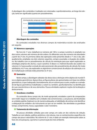 A abordagem dos conteúdos é realizada com retomadas e aprofundamentos, ao longo da cole-
                                     ção, tanto em significados quanto em procedimentos.




                                           Abordagem dos conteúdos
Guia de Livros Didáticos PNLD 2013




                                          Os conteúdos estudados nos diversos campos da matemática escolar são analisados
                                     em seguida.
                                        „„ Números e operações
                                            No livro do 1º ano, trabalham-se números até 100 e o campo numérico é ampliado nos
                                     dois outros volumes até números de três ordens. Os diferentes usos dos números são abordados
                                     a partir do 2º ano. As primeiras ideias das operações estão presentes desde o 1º ano e são, ade-
                                     quadamente, ampliadas nos dois volumes seguintes, sempre associadas a situações do cotidia-
                                     no. No trabalho com os procedimentos de cálculo há orientação para que sejam exploradas as
                                     estratégias próprias dos alunos, o que é positivo. O ábaco e o material dourado são usados nos
                                     volumes 2 e 3 para auxiliar o estudo do valor posicional e dos procedimentos de cálculo. De modo
                                     satisfatório, no 2º ano, são explorados os algoritmos convencionais da adição e da subtração, e os
                                     da multiplicação e divisão estão presentes no 3º ano.
                                        „„ Geometria
                                            Neste campo, a abordagem adotada não deixa clara a distinção entre objetos do mundo fí-
                                     sico e objetos geométricos. Apesar disso, as figuras planas são apresentadas com base nos sólidos
                                     geométricos, o que é adequado. Acertadamente, de um volume para o outro, amplia-se a varieda-
                                     de de figuras geométricas trabalhadas e, notam-se, também, aprofundamentos na identificação
                                     de suas características e de seus elementos. Poucas atividades exploram noções de localização e
                                     deslocamento.
                                        „„ Grandezas e medidas
                                           Os conteúdos desse campo são, de modo apropriado, estudados a partir de comparações
                                     sem medir. Segue-se o trabalho com unidades não convencionais, e, aos poucos, são focalizadas
                                     as unidades padrão. Exploram-se, de maneira adequada, as habilidades de estimar e de identificar
                                     a adequação da unidade e do instrumento ao que vai ser medido. São abordadas as grandezas
                                     tempo, comprimento, massa, capacidade e valor monetário.
                                        „„ Tratamento da informação
                                            Há poucas atividades voltadas para este campo, em cada um dos volumes da coleção.
                                     Trabalha-se com tabelas, gráficos pictóricos e de colunas, mas os conhecimentos específicos do
                                     campo são pouco valorizados. No volume do 3.º ano, é dado um exemplo interessante sobre as
                                     fases de uma pesquisa, cujo tema é a preservação do meio ambiente.

                                     44
 