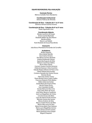 EQUIPE RESPONSÁVEL PELA AVALIAÇÃO

              Comissão Técnica
        Mônica Cerbella Freire Mandarino
          Coordenação Institucional
          Adriano Pedrosa de Almeida
Coordenação de Área – Coleções do 1º ao 3º anos
       Verônica Gitirana Gomes Ferreira
Coordenação de Área – Coleções do 4º ao 5º anos
            Paulo Figueiredo Lima
             Coordenação Adjunta
           Abraão Juvencio de Araujo
             Airton Carrião Machado
        Elizabeth Belfort da Silva Moren
                  Marilena Bittar
                Mauro Luiz Rabelo
       Rute Elizabete de Souza Rosa Borba
                  Assessoria
  João Bosco Pitombeira Fernandes de Carvalho
                     Avaliadores
                    Alcilea Augusto
                Alina Galvão Spinillo
                 Ana Cristina Ferreira
           Ana Maria Carneiro Abrahão
            Anelisa Kisielewski Esteves
            Aparecida Augusta da Silva
            Bárbara Corominas Valério
                  Bruno Alves Dassie
       Carmem Suzane Comitre Gimenez
       Cileda de Queiroz e Silva Coutinho
      Cláudia Regina Oliveira de Paiva Lima
            Cleiton Batista Vasconcelos
      Cristiane Azevedo dos Santos Pessoa
                    Dionísio Burak
              Flávia dos Santos Soares
       Flavia Renata Franco Lopes Coelho
         Francisco Roberto Pinto Mattos
               Gilda Lisbôa Guimarães
          Gisela Maria da Fonseca Pinto
                 Iole de Freitas Druck
               Iraci Cazzolato Arnaldi
            Iranete Maria da Silva Lima
            José Carlos Alves de Souza
          José Dilson Beserra Cavalcanti
         José Luiz Magalhães de Freitas
              Lícia de Souza Leão Maia
         Lúcia de Fátima Durão Ferreira
           Marcelo Câmara dos Santos
              Márcio Antônio da Silva
          Marcos André Pereira de Melo
             Maria Célia Leme da Silva
        Maria Inmaculada Chao Cabanas
         Maria Laura Magalhães Gomes
           Maria Tereza Carneiro Soares
           Maria Terezinha Jesus Gaspar
                  Miguel Chaquiam
 