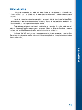 EM SALA DE AULA
     Como as atividades são, em geral, aplicações diretas de procedimentos, sugere-se que o
docente, em sua prática na sala de aula, dê oportunidade para os alunos construírem estratégias
pessoais.
      A coleção é sobrecarregada de atividades e possui um grande número de páginas. É fun-
damental que, ao fazer o seu planejamento, o professor priorize as atividades mais relevantes, em
conformidade com o desenvolvimento de sua turma.
      À exceção das atividades com jogos, o incentivo ao manuseio efetivo de materiais con-
cretos é pouco estimulado, mas precisa ser garantido. Caberá ao docente planejar o uso desse
material, que contribuirá para um melhor aproveita-mento das atividades.
      O Manual do Professor traz informações e orientações importantes para o uso da obra.
Sua leitura atenta poderá auxiliar efetivamente na formação e no bom desenvolvimento do
trabalho docente.




                                                                                                    Matemática




                                                                                            51
 