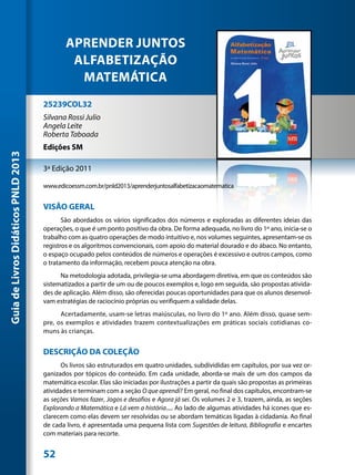APRENDER JUNTOS
                                              ALFABETIZAÇÃO
                                               MATEMÁTICA
                                     25239COL32
                                     Silvana Rossi Julio
                                     Angela Leite
                                     Roberta Taboada
                                     Edições SM
Guia de Livros Didáticos PNLD 2013




                                     3ª Edição 2011

                                     www.edicoessm.com.br/pnld2013/aprenderjuntosalfabetizacaomatematica


                                     VISÃO GERAL
                                            São abordados os vários significados dos números e exploradas as diferentes ideias das
                                     operações, o que é um ponto positivo da obra. De forma adequada, no livro do 1º ano, inicia-se o
                                     trabalho com as quatro operações de modo intuitivo e, nos volumes seguintes, apresentam-se os
                                     registros e os algoritmos convencionais, com apoio do material dourado e do ábaco. No entanto,
                                     o espaço ocupado pelos conteúdos de números e operações é excessivo e outros campos, como
                                     o tratamento da informação, recebem pouca atenção na obra.
                                           Na metodologia adotada, privilegia-se uma abordagem diretiva, em que os conteúdos são
                                     sistematizados a partir de um ou de poucos exemplos e, logo em seguida, são propostas ativida-
                                     des de aplicação. Além disso, são oferecidas poucas oportunidades para que os alunos desenvol-
                                     vam estratégias de raciocínio próprias ou verifiquem a validade delas.
                                           Acertadamente, usam-se letras maiúsculas, no livro do 1º ano. Além disso, quase sem-
                                     pre, os exemplos e atividades trazem contextualizações em práticas sociais cotidianas co-
                                     muns às crianças.


                                     DESCRIÇÃO DA COLEÇÃO
                                            Os livros são estruturados em quatro unidades, subdivididas em capítulos, por sua vez or-
                                     ganizados por tópicos do conteúdo. Em cada unidade, aborda-se mais de um dos campos da
                                     matemática escolar. Elas são iniciadas por ilustrações a partir da quais são propostas as primeiras
                                     atividades e terminam com a seção O que aprendi? Em geral, no final dos capítulos, encontram-se
                                     as seções Vamos fazer, Jogos e desafios e Agora já sei. Os volumes 2 e 3, trazem, ainda, as seções
                                     Explorando a Matemática e Lá vem a história..... Ao lado de algumas atividades há ícones que es-
                                     clarecem como elas devem ser resolvidas ou se abordam temáticas ligadas à cidadania. Ao final
                                     de cada livro, é apresentada uma pequena lista com Sugestões de leitura, Bibliografia e encartes
                                     com materiais para recorte.


                                     52
 