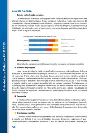 ANÁLISE DA OBRA
                                           Seleção e distribuição conteúdos
                                           Os conteúdos de números e operações recebem excessiva atenção, em especial nos dois
                                     últimos volumes, em detrimento dos demais campos da matemática escolar, especialmente do
                                     tratamento da informação. Conteúdos de diferentes campos são trabalhados de modo intercala-
                                     do em uma mesma unidade, mas há pouca integração entre eles. Em geral, os conhecimentos já
                                     trabalhados são retomados como se fossem novos e, somente depois de repetições dispensáveis
                                     é que são feitas algumas ampliações.
Guia de Livros Didáticos PNLD 2013




                                           Abordagem dos conteúdos
                                           São analisados a seguir os conteúdos desenvolvidos nos quatro campos de conteúdos.
                                        „„ Números e operações
                                           Neste campo, abordam-se os vários significados dos números e são exploradas, de forma
                                     adequada, as diferentes ideias das operações. No livro do 1º ano, trabalham-se números até 50;
                                     no volume do 2º ano, retoma-se a introdução desses números e somente na última unidade é
                                     que se apresenta a ideia de centena. No 3º volume, o campo numérico é ampliado até 1 000, com
                                     base nos princípios do sistema de numeração decimal. De forma adequada, no 1º ano, inicia-se
                                     o trabalho intuitivo com as quatro operações, feito por meio de contagens. Acertadamente, no
                                     volume seguinte, apresentam-se o registro horizontal e o uso da reta numérica. Nesse volume, as
                                     tabuadas e os algoritmos convencionais são introduzidos apenas para a adição e a subtração. No
                                     3º ano, chega-se aos algoritmos convencionais das quatro operações, com o apoio no material
                                     dourado e no ábaco.
                                        „„ Geometria
                                             O estudo das figuras geométricas planas é feito, de modo satisfatório, com base na explora-
                                     ção de sólidos geométricos, que são apresentados por meio de associações a objetos do mundo
                                     físico. De forma geral, a abordagem volta-se para habilidades de reconhecimento e de classifica-
                                     ção. Com menor ênfase, exploram-se as noções de localização e de deslocamentos, de simetria,
                                     de ampliação, de redução e de vistas.
                                        „„ Grandezas e medidas
                                           O tempo e o valor monetário são abordados com destaque neste campo. Acertadamente,
                                     o trabalho com dinheiro é, por vezes, articulado a conteúdos de números e operações. A gran-
                                     deza comprimento é explorada no volume do 1º ano, por meio de atividades de comparação e


                                     54
 