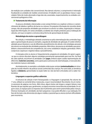 de medição com unidades não convencionais. Nos demais volumes, o comprimento é retomado
focalizando-se unidades de medida convencionais. O trabalho com as grandezas massa e capa-
cidade é feito de modo abreviado e logo elas são, associadas, respectivamente, às unidades con-
vencionais quilograma e litro.
   „„ Tratamento da informação
      As poucas atividades relacionadas a esse campo limitam-se a explorar a leitura e o preen-
chimento de tabelas e gráficos de barras ou colunas. Em prejuízo à formação de conceitos deste
campo, não são propostas atividades que envolvam os alunos na coleta, organização e interpre-
tação das informações. Em várias atividades, as tabelas são simples pretextos para a realização de
cálculos, sem que se explore a estrutura dessa forma de apresentação de dados.
      Metodologia de ensino e aprendizagem
       Na coleção, a metodologia adotada caracteriza-se pela sistematização dos conteúdos logo
após a apresentação de poucos exemplos, seguida de atividades de aplicação. O caráter diretivo
adotado pouco favorece o uso de diferentes procedimentos de cálculo e de estratégias pessoais
dos alunos na resolução das atividades propostas. Além disso, são poucas as atividades que possi-
bilitam o desenvolvimento de competências, tais como: estabelecer relações; generalizar; inferir;
conjecturar; expressar e registrar ideias e procedimentos.
      A interação entre os alunos é, frequentemente, proposta em atividades. Em geral, sugere-




                                                                                                     Matemática
-se que os alunos discutam alguma estratégia previamente apresentada para esse fim. Ao final
de cada capítulo, encontram-se atividades com jogos. Embora sejam usadas representações de
diferentes materiais concretos, como apoio para o processo de sistematização, o manuseio des-
ses materiais é pouco valorizado.
      Acertadamente, os exemplos e atividades estão quase sempre contextualizados em situa-
ções do mundo infantil e de práticas sociais conhecidas das crianças. Por outro lado, as temáticas
ligadas à cidadania, apresentadas na seção Saber ser, não são bem articuladas com o saber ma-
temático.
      Linguagem e aspectos gráfico-editoriais
      A estrutura da coleção é bem hierarquizada e a linguagem é apropriada. No volume do
1º ano, utilizam-se somente letras maiúsculas, o que é recomendável. No entanto, há um núme-
ro excessivo de páginas nos livros. Além disso, alguns textos são longos e exigem leitores mais
fluentes do que aqueles que, geralmente, se espera encontrar nessa faixa de escolaridade. Em al-
guns casos, os espaços para as respostas são insuficientes para serem preenchidas pelas crianças.
Diversas ilustrações em atividades são bem pequenas e isso pode dificultar a sua realização. Em
face do formato e das dimensões de alguns moldes, é possível que os alunos tenham dificuldades
para recortá-los.




                                                                                             55
 