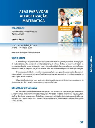 ASAS PARA VOAR
          ALFABETIZAÇÃO
           MATEMÁTICA
25247COL32
Maria Helena Soares de Souza
Walter Spinelli

Editora Ática

1º e 2º anos – 2ª Edição 2011
3º ano – 1ª Edição 2011

www.atica.com.br/pnld2013/asasparavoar




                                                                                                        Matemática
VISÃO GERAL
      A metodologia escolhida tem por fios condutores a resolução de problemas e as ligações
da matemática escolar com a vida cotidiana da criança. A coleção destaca-se pelo trabalho com os
jogos e por abordar temas pertinentes para a formação cidadã. Bem trabalhados, ambos favore-
cem a socialização e a participação dos alunos, além de contribuírem para sua formação integral.
       O excesso de atividades em determinados capítulos não garante, para muitos dos concei-
tos estudados, um tratamento na profundidade adequada e, além disso, contribui para que os
livros sejam muito extensos.
      Algumas atividades da obra favorecem a construção de competências complexas, mas as
sistematizações dos conteúdos nem sempre são satisfatórias.


DESCRIÇÃO DA COLEÇÃO
      Os livros estruturam-se em capítulos que, na sua maioria, incluem as seções: Problemas?
Sem problemas; Para viver melhor; É hora do jogo!; Atividades no pátio; Para rever e O que eu já sei.
Ao final dos livros, há as seções: De tudo um pouco, com atividades de revisão de conteúdos tra-
balhados nos capítulos; Glossário; Para você ler, com sugestões de leitura para o aluno; Bibliografia
e Para recortar.




                                                                                                57
 